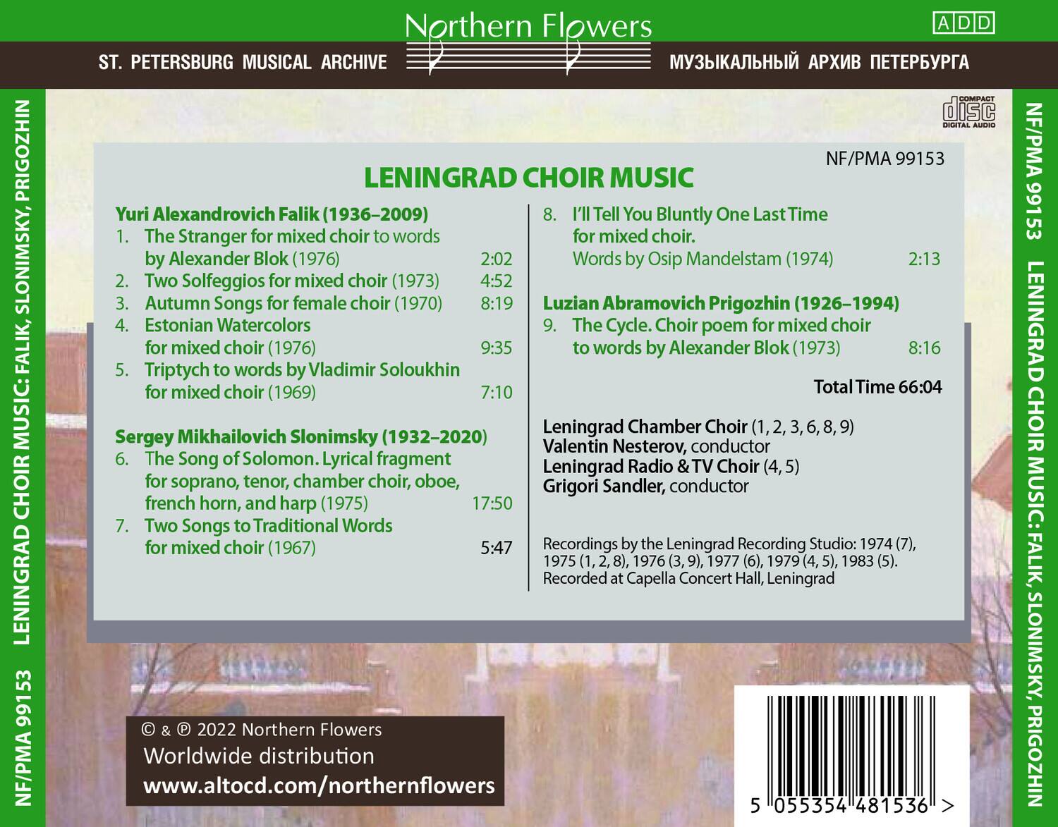 **Northern Flowers**  
**ST. PETERSBURG MUSICAL ARCHIVE**  
**LENINGRAD CHOIR MUSIC**  
**CUMPAGT disc PRIGOZHIN**  
**NF/PMA 99153**  

**Yuri Alexandrovich Falik (1936–2009)**  
1. The Stranger for mixed choir to words by Alexander Blok (1976)  
2. Two Solfeggios for mixed choir (1973)  
3. Autumn Songs for female choir (1970)  
4. Estonian Watercolors for mixed choir (1976)  
5. Triptych to words by Vladimir Soloukhin for mixed choir (1969)  

**Luzian Abramovich Prigozhin (1926–1994)**  
8. I’ll Tell You Bluntly One Last Time for mixed choir. Words by Osip Mandelstam (1974)  
9. The Cycle. Choir poem for mixed choir to words by Alexander Blok (1973)  

**Sergey Mikhailovich Slonimsky (1932–20