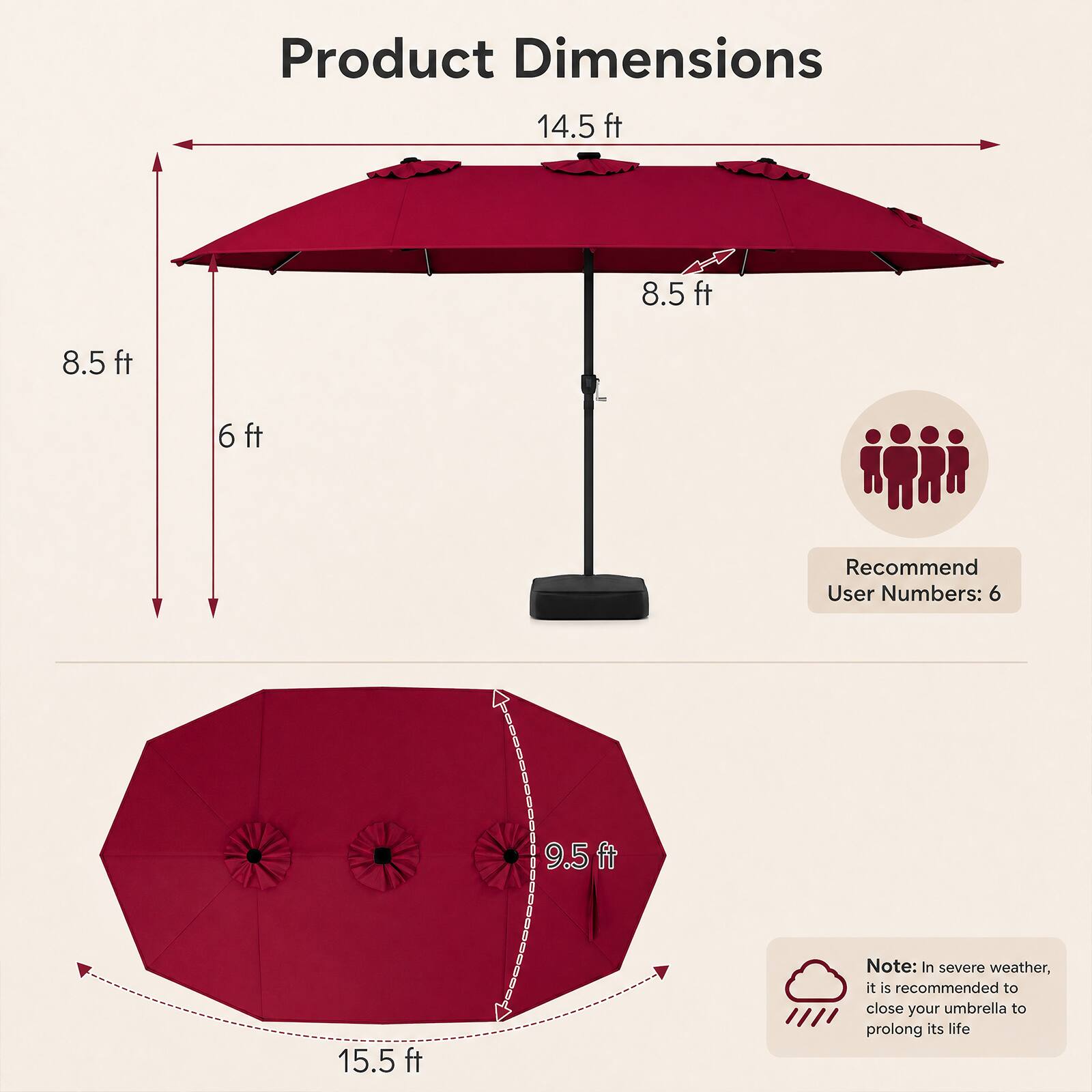 Product Dimensions: 14.5 ft x 8.5 ft x 6 ft  
Recommend User Numbers: 6  
Note: In severe weather, it is recommended to close your umbrella to prolong its life