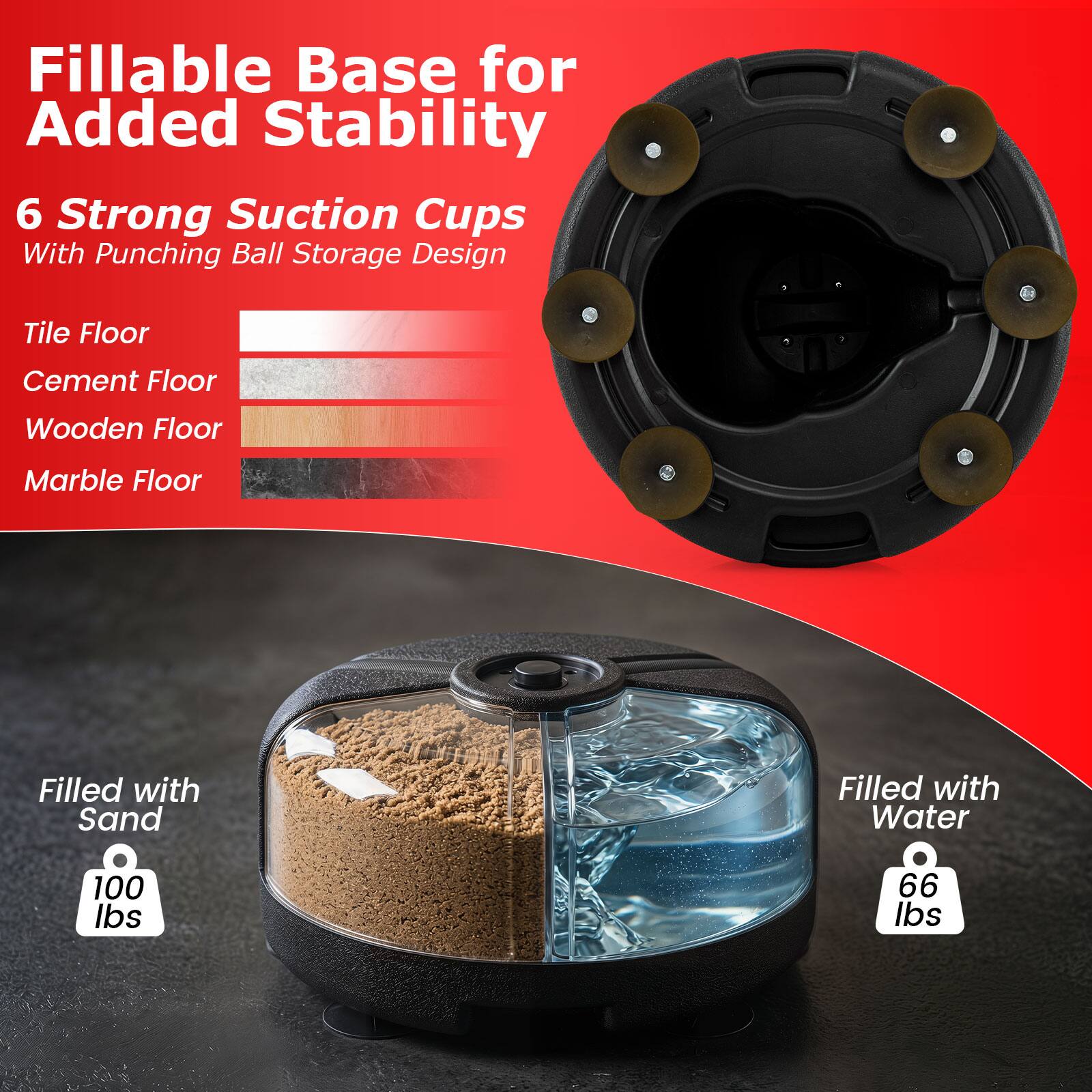 Fillable Base for Added Stability  
6 Strong Suction Cups With Punching Ball Storage Design  

Tile Floor  
Cement Floor  
Wooden Floor  
Marble Floor  

Filled with Sand  
100 lbs  

Filled with Water  
66 lbs