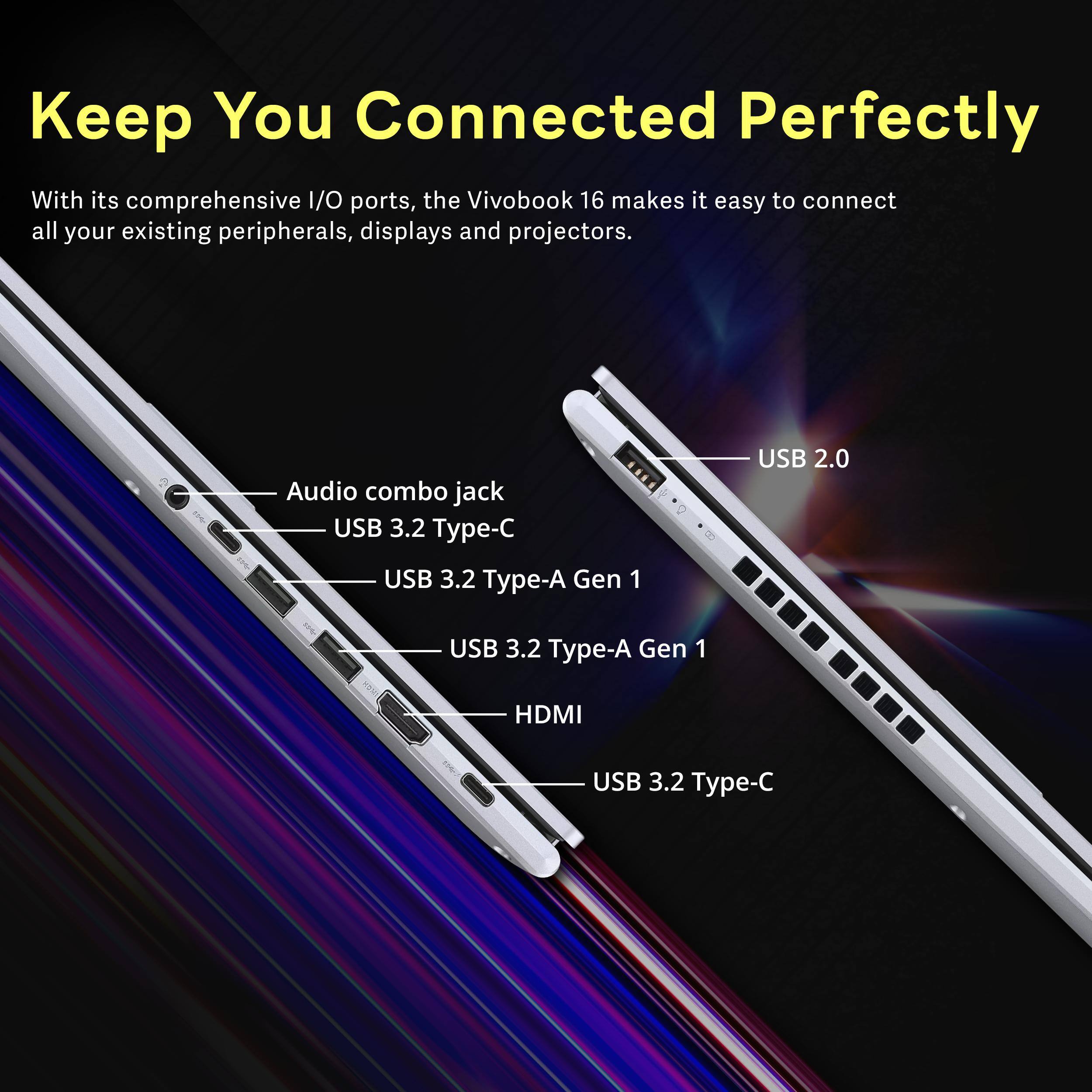 Keep You Connected Perfectly

With its comprehensive I/O ports, the VivoBook 16 makes it easy to connect all your existing peripherals, displays and projectors.

- Audio combo jack
- USB 3.2 Type-C
- USB 3.2 Type-A Gen 1
- USB 2.0
- USB 3.2 Type-A Gen 1
- HDMI
- USB 3.2 Type-C