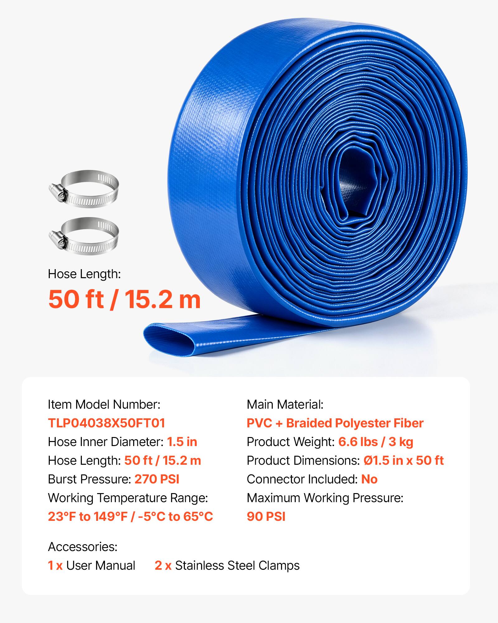 Hose Length: 50 ft / 15.2 m

Item Model Number: TLP04038X50FT01

Hose Inner Diameter: 1.5 in

Burst Pressure: 270 PSI

Working Temperature Range: 23°F to 149°F / -5°C to 65°C

Main Material: PVC + Braided Polyester Fiber

Product Weight: 6.6 lbs / 3 kg

Product Dimensions: 0.15 in x 50 ft

Connector Included: No

Maximum Working Pressure: 90 PSI

Accessories: 1x User Manual, 2x Stainless Steel Clamps