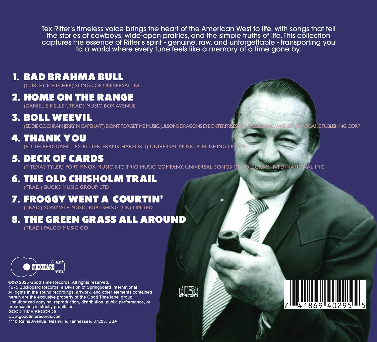 Tex Ritter's timeless voice brings the heart of the American West to life, with songs that tell the stories of cowboys, wide-open prairies, and the simple truths of life. This collection captures the essence of Ritter's spirit—genuine, raw, and unforgettable—transporting you to a world where every tune feels like a memory of a time gone by.

1. **BAD BRAHMA BULL**  
   (Curley Fletcher) Songs of Universal Inc.  
   Gons Eye Enterprises / Hublis Inc. / Warner-Tamerlane Publishing Corp.

2. **HOME ON THE RANGE**  
   (Daniel E. Kelley, Trad.) Music Box Avenue  
   Historic Publishing Limited

3. **BOLL WEEVIL**  
   (Eddie Cochran, Jerry N. Capehart) Don't Forget Me Music, Julsons Dragons Enterprises  
   Tamerlane Publishing Corp.

4. **THANK YOU**  
   (Edith Bergdahl, Tex Ritter, Frank Harford) Universal Music Publishing Limited

5. **DECK OF CARDS**  
   (Texas Tyler) Fort Knox Music Inc., Trio Music Company, Universal Songs of Polygram International Inc.

6. **THE OLD CHISHOL
