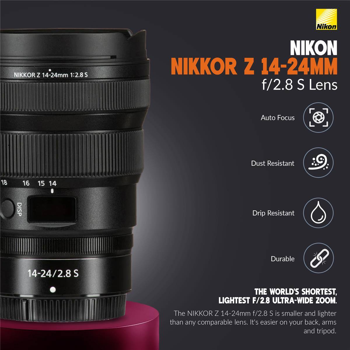 Nikon  
NIKKOR Z 14-24mm 1:2.8 S  
NIKON NIKKOR Z 14-24MM f/2.8 S Lens  
Auto Focus  
Dust Resistant  
Drip Resistant  
Durable  
14-24/2.8S  
THE WORLD'S SHORTEST, LIGHTEST F/2.8 ULTRA-WIDE ZOOM. The NIKKOR Z 14-24mm f/2.8 S is smaller and lighter than any comparable lens. It's easier on your back, arms and tripod.