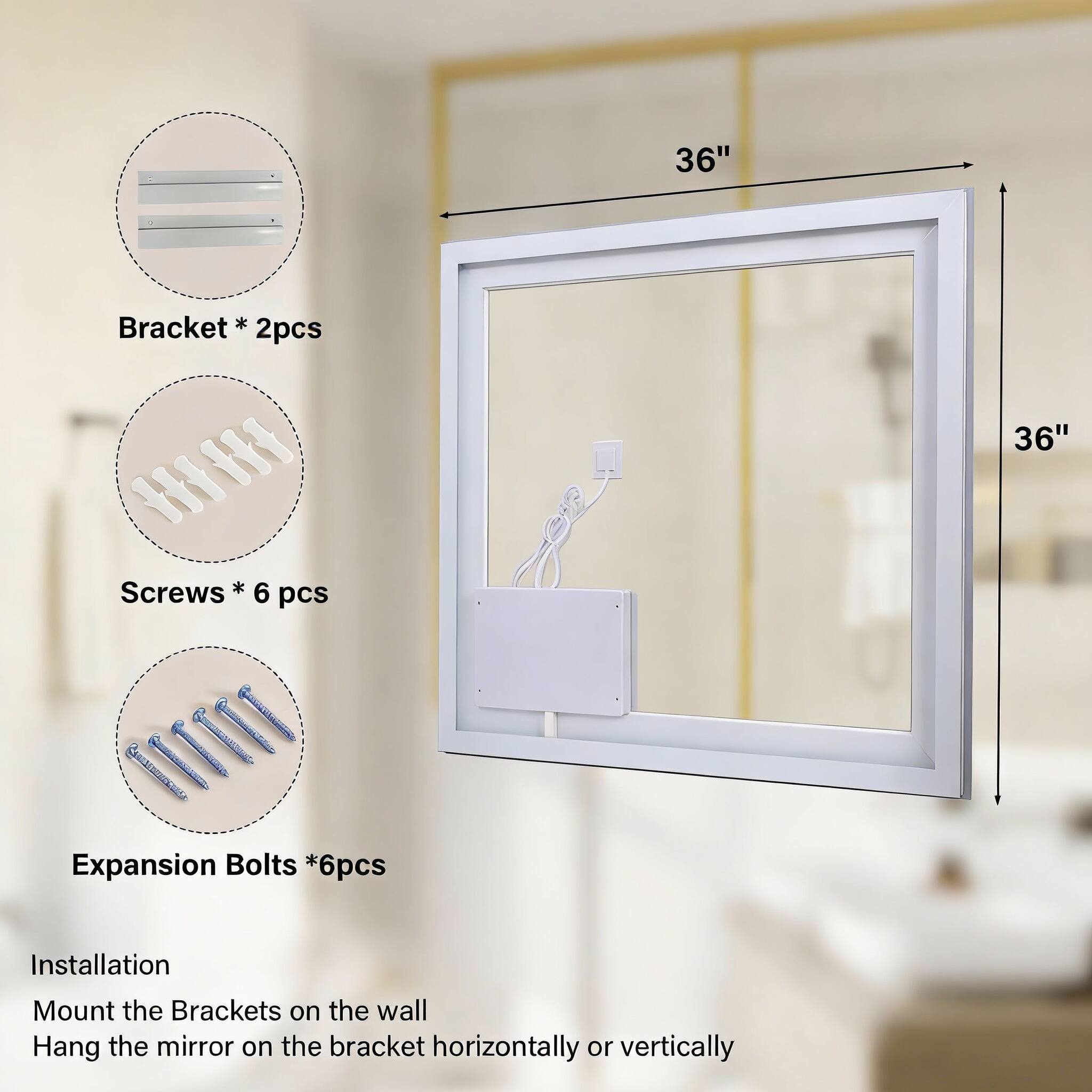36" Bracket * 2pcs  
H I Screws * 6 pcs  
1II Expansion Bolts * 6pcs  

Installation  
Mount the Brackets on the wall  
Hang the mirror on the bracket horizontally or vertically