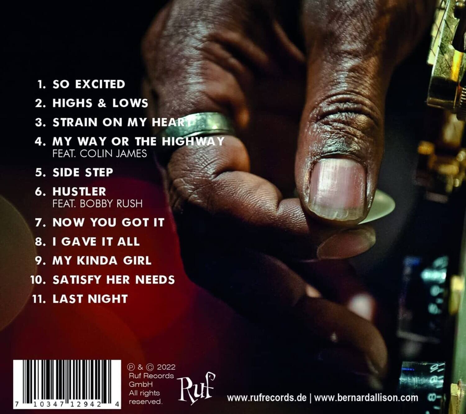 1. SO EXCITED  
2. HIGHS & LOWS  
3. STRAIN ON MY HEART  
4. MY WAY OR THE HIGHWAY FEAT. COLIN JAMES  
5. SIDE STEP  
6. HUSTLER FEAT. BOBBY RUSH  
7. NOW YOU GOT IT  
8. I GAVE IT ALL  
9. MY KINDA GIRL  
10. SATISFY HER NEEDS  
11. LAST NIGHT  

© & ℗ 2022  
Ruf Records GmbH  
All rights reserved.  
www.rufrecords.de | www.bernardallison.com  

7 10347 12942 4