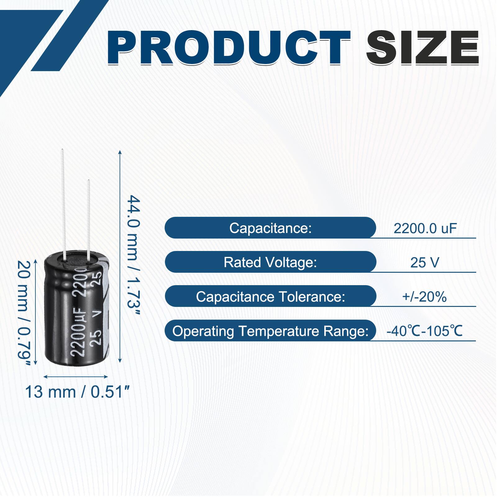 PRODUCT SIZE

44.0 mm  
20 mm / 0.79"  
13 mm / 0.51"  

Capacitance: 2200.0 uF  
Rated Voltage: 25 V  
Capacitance Tolerance: +/-20%  
Operating Temperature Range: -40°C-105°C