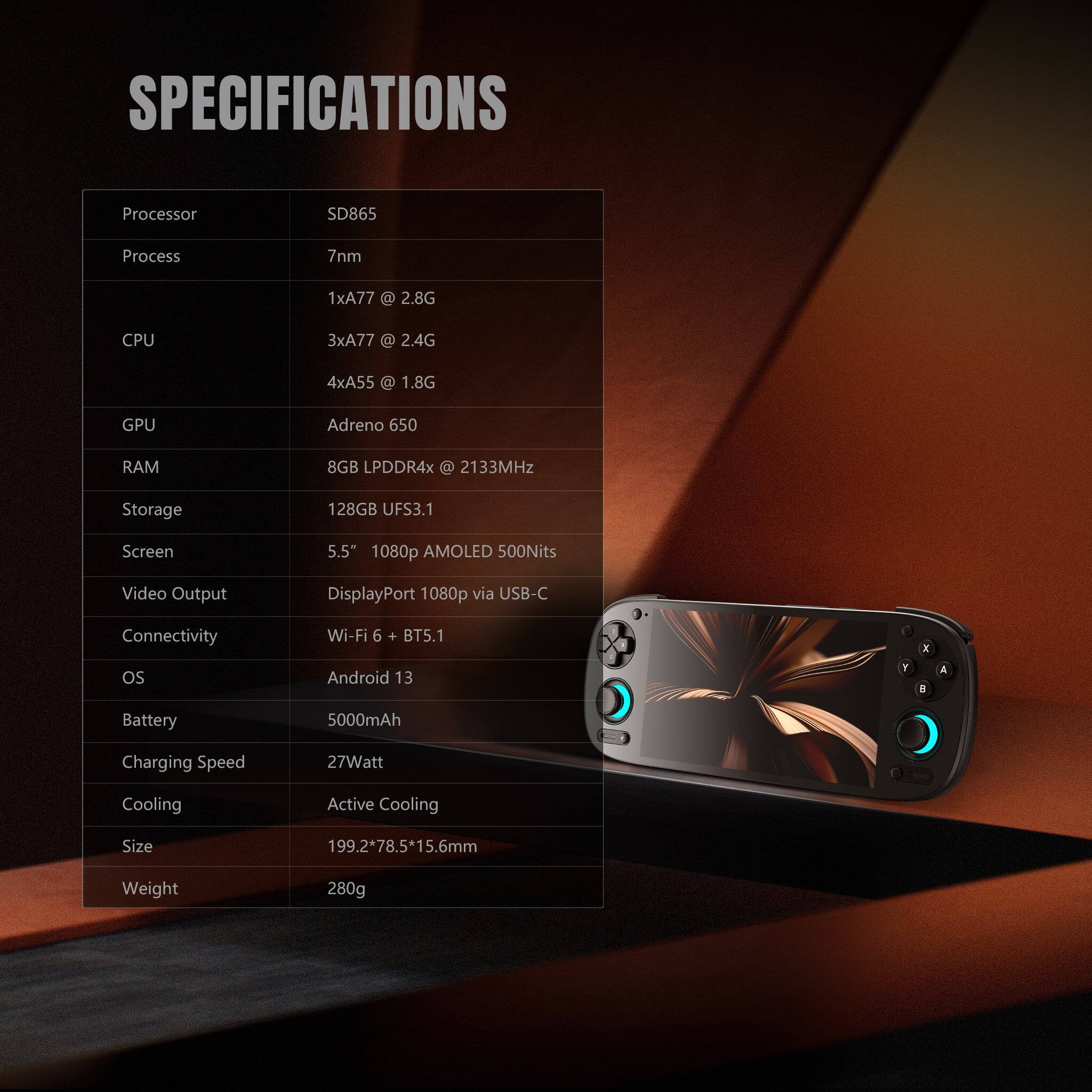**SPECIFICATIONS**

- **Processor:** SD865
- **Process:** 7nm
- **CPU:** 
  - 1xA77 @ 2.8G
  - 3xA77 @ 2.4G
  - 4xA55 @ 1.8G
- **GPU:** Adreno 650
- **RAM:** 8GB LPDDR4x @ 2133MHz
- **Storage:** 128GB UFS3.1
- **Screen:** 5.5" 1080p AMOLED 500Nits
- **Video Output:** DisplayPort 1080p via USB-C
- **Connectivity:** Wi-Fi 6 + BT5.1
- **OS:** Android 13
- **Battery:** 5000mAh
- **Charging Speed:** 27Watt
- **Cooling:** Active Cooling
- **Size:** 199.2*78.5*15.6mm
- **Weight:** 280g