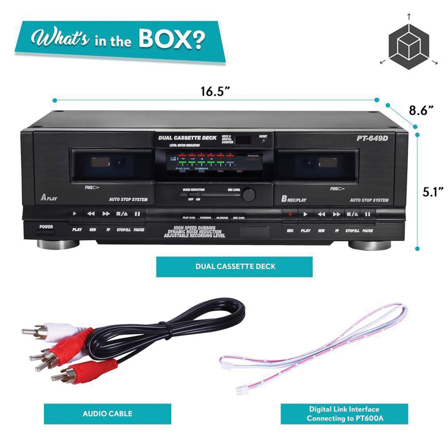 What's in the BOX?

- 16.5" x 8.6" x 5.1"
- DUAL CASSETTE DECK
- PT-649D
- AUTO STOP SYSTEM
- REPLAY FWD AUTO STOP SYSTEM
- POWER PLAY
- PAUSE
- HIGH SPEED DUBBING
- DYNAMIC NOISE REDUCTION
- ADJUSTABLE RECORDING LEVEL
- STEREO PAUSE
- DUAL CASSETTE DECK
- AUDIO CABLE
- Digital Link Interface Connecting to PT600A