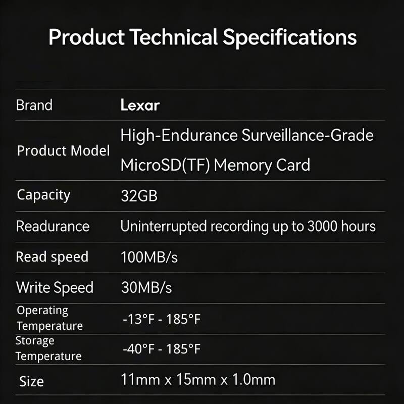 Product Technical Specifications

Brand: Lexar

Product Model: High-Endurance Surveillance-Grade MicroSD(TF) Memory Card

Capacity: 32GB

Readurance: Uninterrupted recording up to 3000 hours

Read speed: 100MB/s

Write Speed: 30MB/s

Operating Temperature: -13°F - 185°F

Storage Temperature: -40°F - 185°F

Size: 11mm x 15mm x 1.0mm