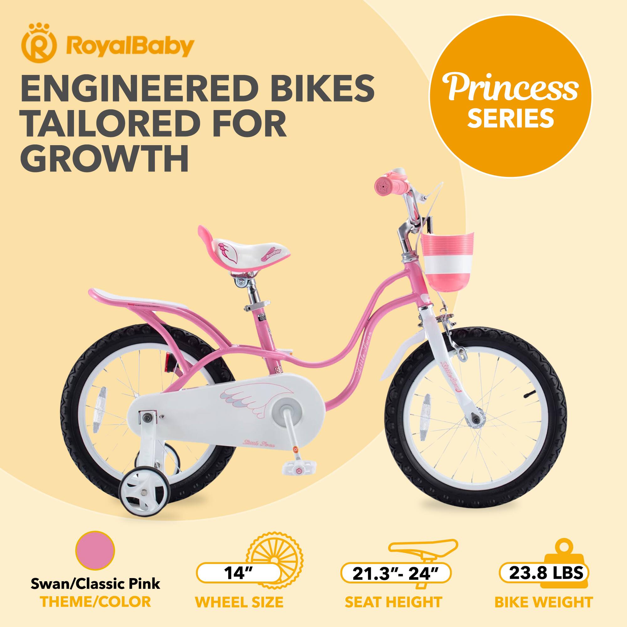 RoyalBaby ENGINEERED BIKES Princess SERIES GROWTH

Swan/Classic Pink THEME/COLOR

14" WHEEL SIZE

21.3"- 24" SEAT HEIGHT

23.8 LBS BIKE WEIGHT