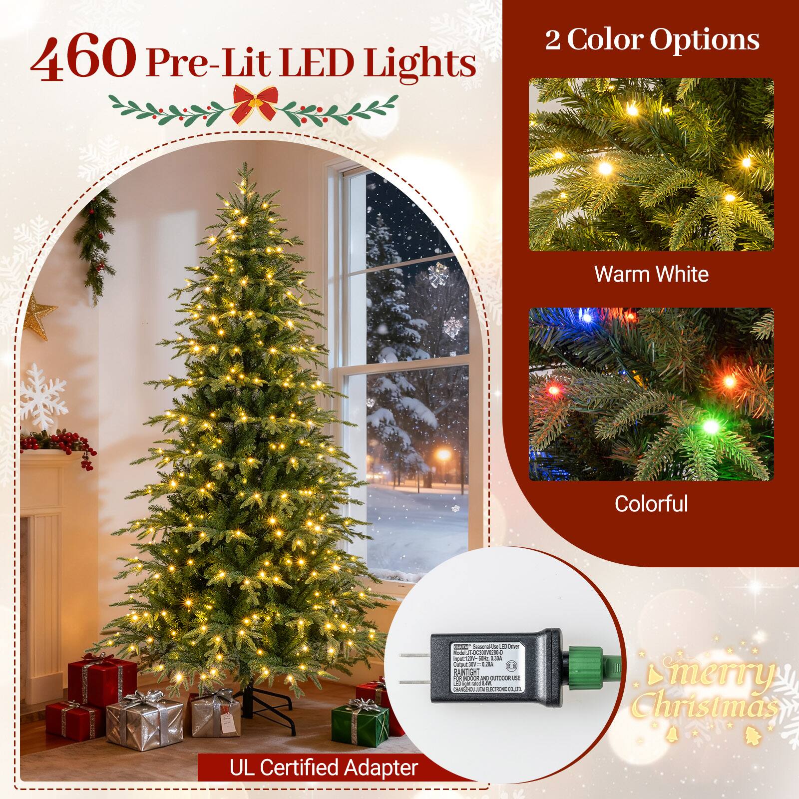 460 Pre-Lit LED Lights

2 Color Options
- Warm White
- Colorful

CULTAN bacand-le ED Univers w.JT-OC300V0280-0 sput 50% 1.30A Output:30V=028A 5 RANTIGHT 2 INDOOR AND OUTDOOR ISE ight! and CHANGEHOU 14 ECTIONCOL

Smerry Christmas

UL Certified Adapter