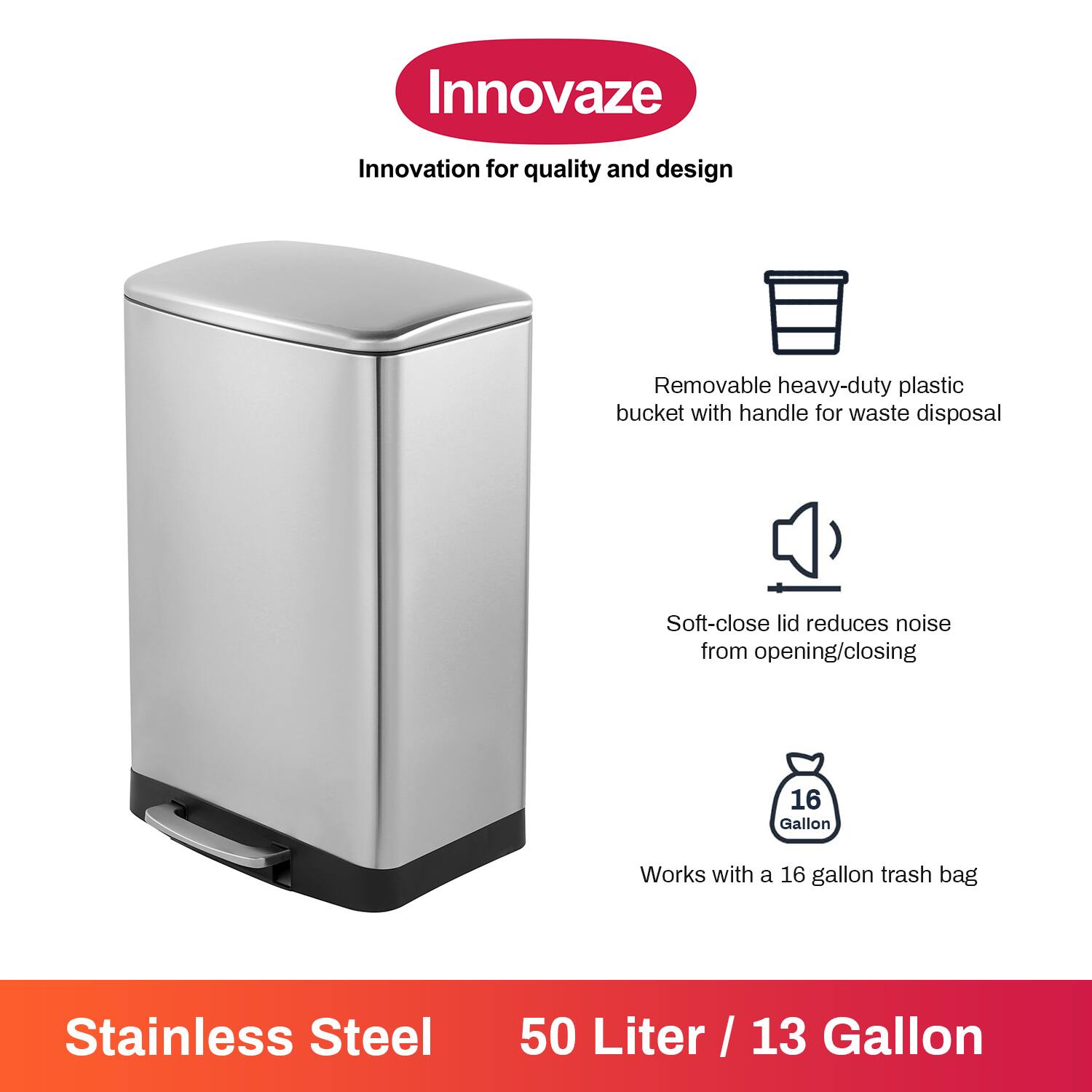 Innovaze  
Innovation for quality and design  

- Removable heavy-duty plastic bucket with handle for waste disposal  
- Soft-close lid reduces noise from opening/closing  
- Works with a 16 gallon trash bag  

Stainless Steel  
50 Liter / 13 Gallon