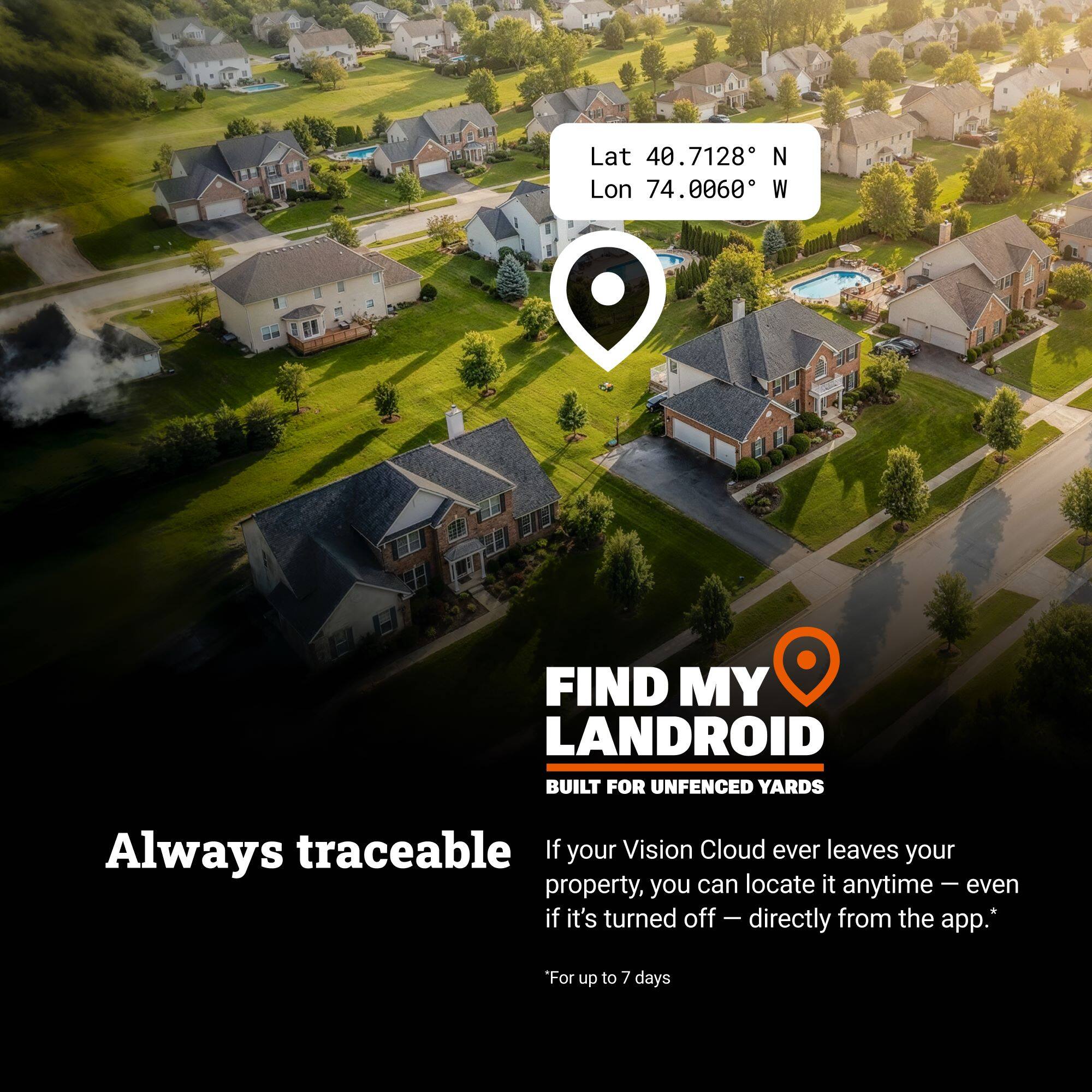 Lat 40.7128° N  
Lon 74.0060° W  

FIND MY LANDROID  
BUILT FOR UNFENCED YARDS  

Always traceable  

If your Vision Cloud ever leaves your property, you can locate it anytime – even if it's turned off – directly from the app.  
*For up to 7 days