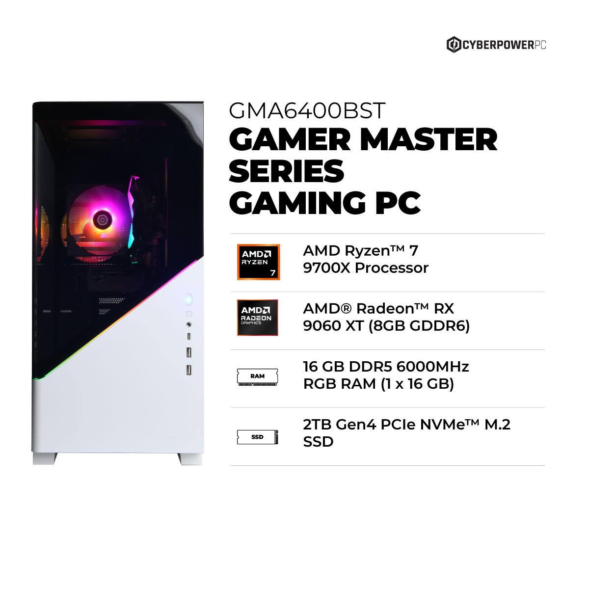 CYBERPOWERPC GMA6400BST GAMER MASTER SERIES GAMING PC

- AMD Ryzen™ 7 9700X Processor
- AMD Radeon™ RX 9060 XT (8GB GDDR6)
- 16 GB DDR5 6000MHz RGB RAM (1 x 16 GB)
- 2TB Gen4 PCIe NVMe™ M.2 SSD