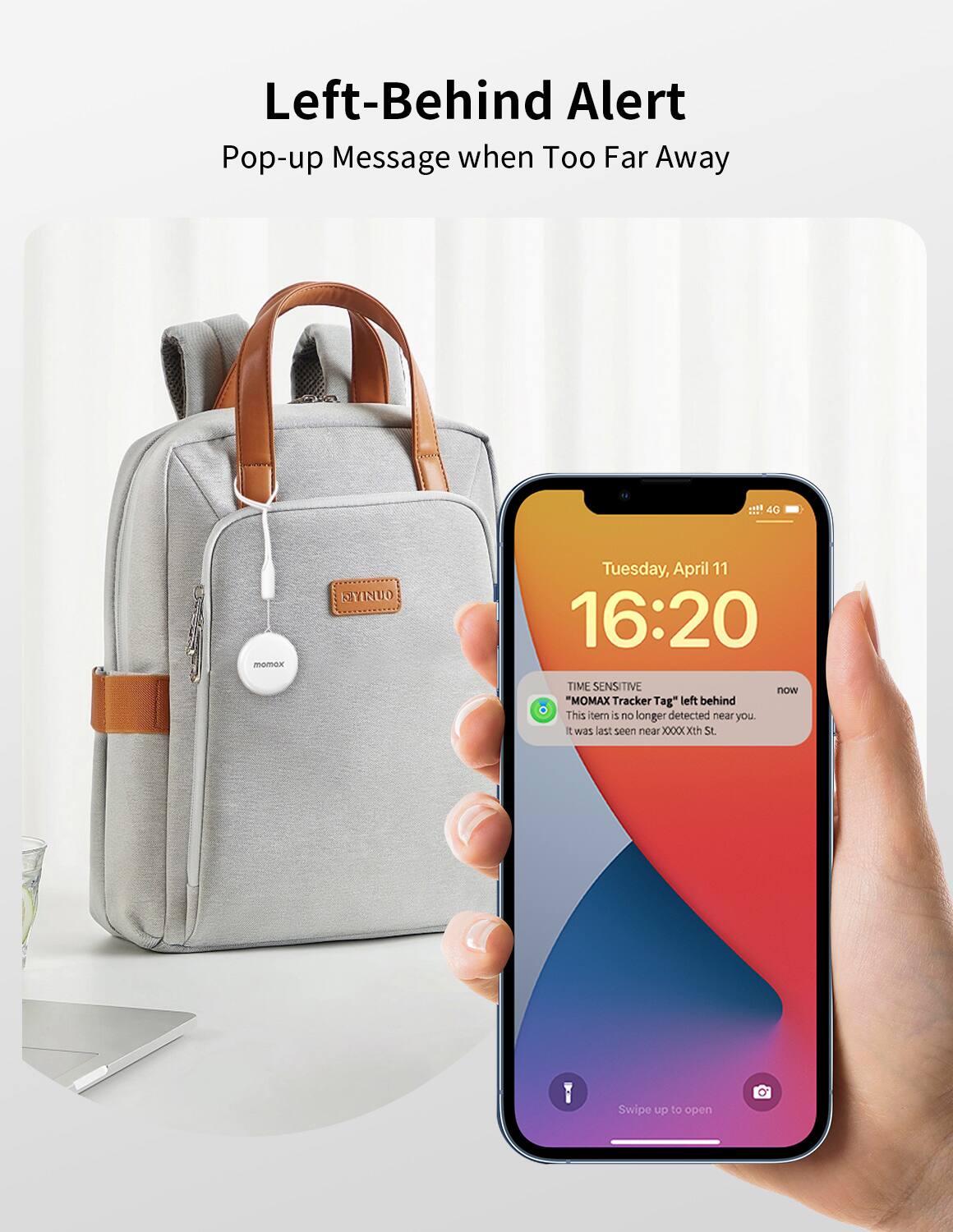 Left-Behind Alert
Pop-up Message when Too Far Away

40 momox MYINUO
Tuesday, April 11
16:20
TIME SENSITIVE
now
"MOMX Tracker Tag" left behind
This item is no longer detected near you.
It was last seen near xxxxxxxth St.
Swipe up to open