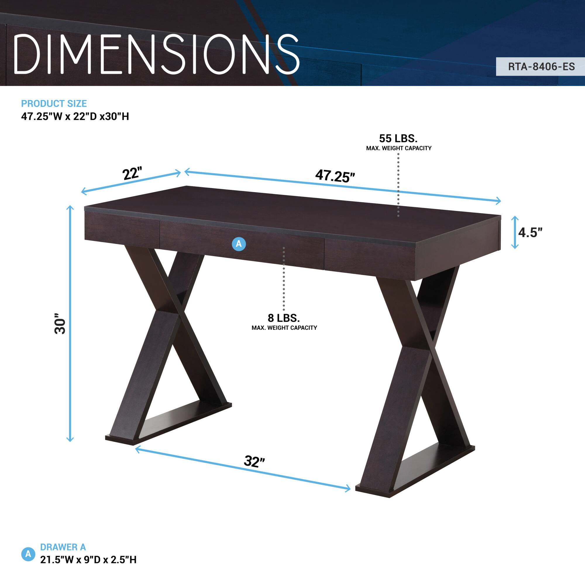**DIMENSIONS**

**PRODUCT SIZE**  
47.25"W x 22"D x 30"H

**DRAWER A**  
21.5"W x 9"D x 2.5"H

**MAX. WEIGHT CAPACITY**  
55 LBS.

**MAX. WEIGHT CAPACITY**  
8 LBS.

**RTA-8406-ES**
