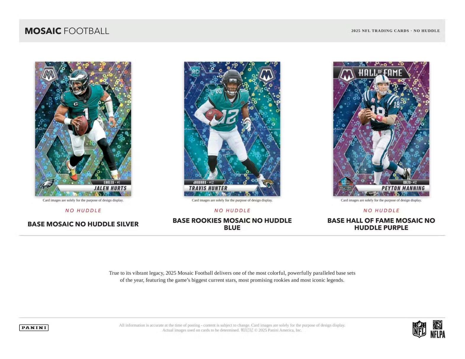 MOSAIC FOOTBALL  
2025 NFL TRADING CARDS - NO HUDDLE  

**JALEN HURTS**  
NO HUDDLE  
BASE MOSAIC NO HUDDLE SILVER  

**TRAVIS HUNTER**  
NO HUDDLE  
BASE ROOKIES MOSAIC NO HUDDLE BLUE  

**PEYTON MANNING**  
NO HUDDLE  
BASE HALL OF FAME MOSAIC NO HUDDLE PURPLE  

---

True to its vibrant legacy, 2025 Mosaic Football delivers one of the most colorful, powerfully paralleled base sets of the year, featuring the game's biggest current stars, most promising rookies and most iconic legends.  

All information is accurate - the time of posting content is subject to change. Card images are solely for the purpose of design display. Actual images used on cards to be determined. ©2025 Panini America, Inc. NFL NFLPA