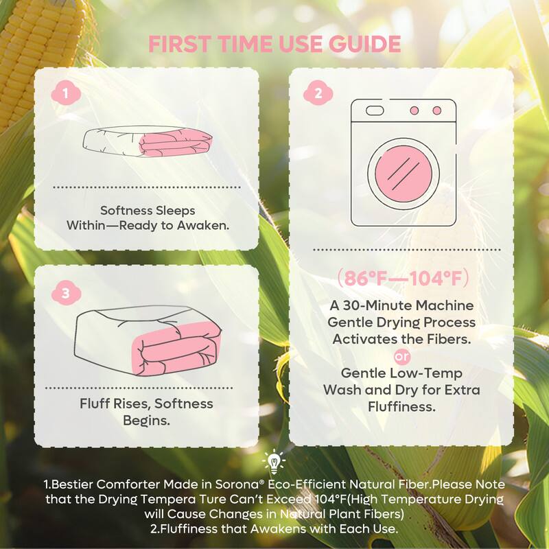 **FIRST TIME USE GUIDE**

1. **Softness Sleeps Within—Ready to Awaken.**

2. **Fluff Rises, Softness Begins.**

   - (86°F–104°F)
   - A 30-Minute Machine Gentle Drying Process Activates the Fibers.
   - or Gentle Low-Temp Wash and Dry for Extra Fluffiness.

---

1. **Bestier Comforter Made in Sorona® Eco-Efficient Natural Fiber. Please Note that the Drying Temperature Can't Exceed 104°F (High Temperature Drying will Cause Changes in Natural Plant Fibers).**

2. **Fluffiness that Awakens with Each Use.**