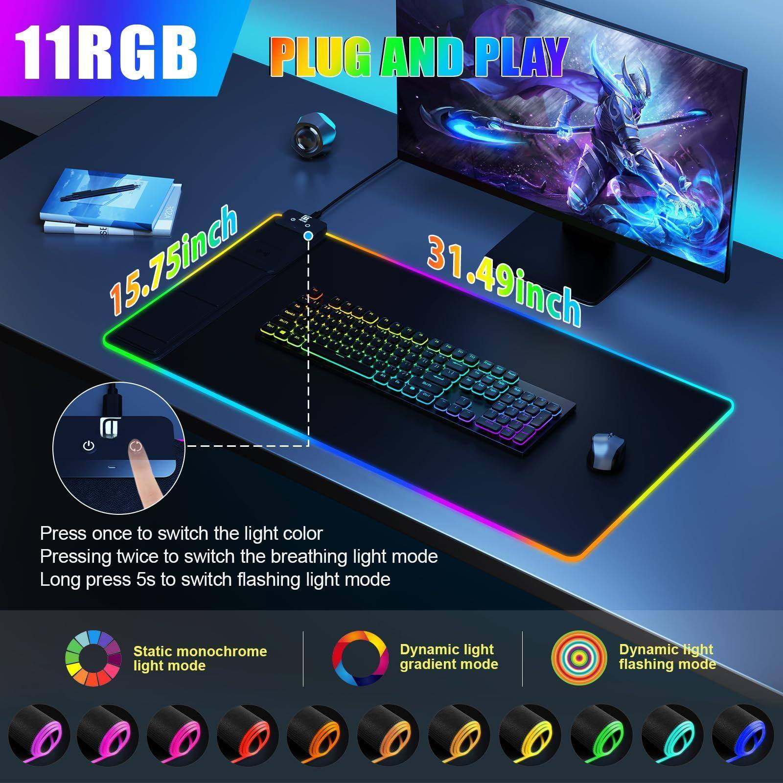 11RGB  
PLUG AND PLAY  

15.75inch  
31.49inch  

Press once to switch the light color  
Pressing twice to switch the breathing light mode  
Long press 5s to switch flashing light mode  

Static monochrome light mode  
Dynamic light gradient mode  
Dynamic light flashing mode