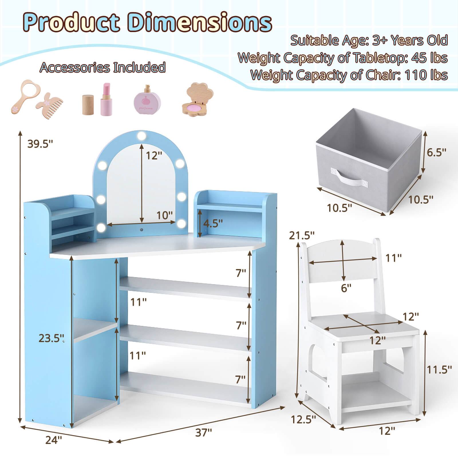 Product Dimensions

Suitable Age: 3+ Years Old

Weight Capacity of Tabletop: 45 lbs

Weight Capacity of Chair: 110 lbs

Accessories Included

- 39.5" (height of the vanity)
- 12" (width of the mirror)
- 10" (height of the mirror)
- 4.5" (depth of the mirror)
- 23.5" (height of the vanity stand)
- 11" (depth of the vanity stand)
- 11" (depth of the shelf)
- 7" (depth of the shelf)
- 7" (depth of the shelf)
- 7" (depth of the shelf)
- 6" (depth of the shelf)
- 11" (depth of the shelf)
- 12" (depth of the shelf)
- 12" (depth of the shelf)
- 11.5" (depth of the shelf)
- 24" (width of the vanity stand)
- 37" (width of the vanity stand)
- 12.5" (width of the vanity stand)
- 12" (width of the