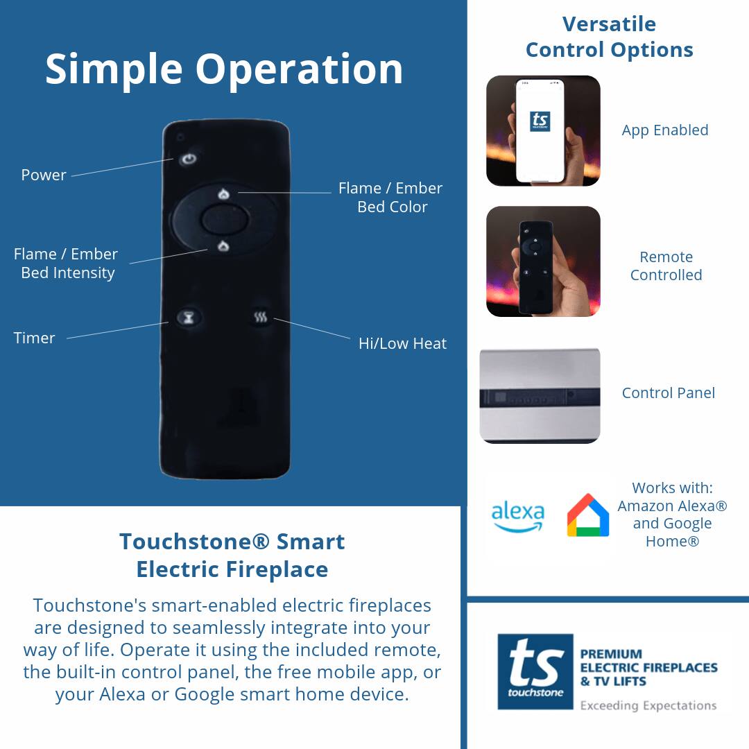 Simple Operation

Versatile Control Options

- App Enabled
- Remote Controlled
- Control Panel

Touchstone® Smart Electric Fireplace

Touchstone's smart-enabled electric fireplaces are designed to seamlessly integrate into your way of life. Operate it using the included remote, the built-in control panel, the free mobile app, or your Alexa or Google smart home device.

Works with:
- Amazon Alexa®
- Google Home®

PREMIUM ELECTRIC & TV LIFTS FIREPLACES
touchstone
Exceeding Expectations
