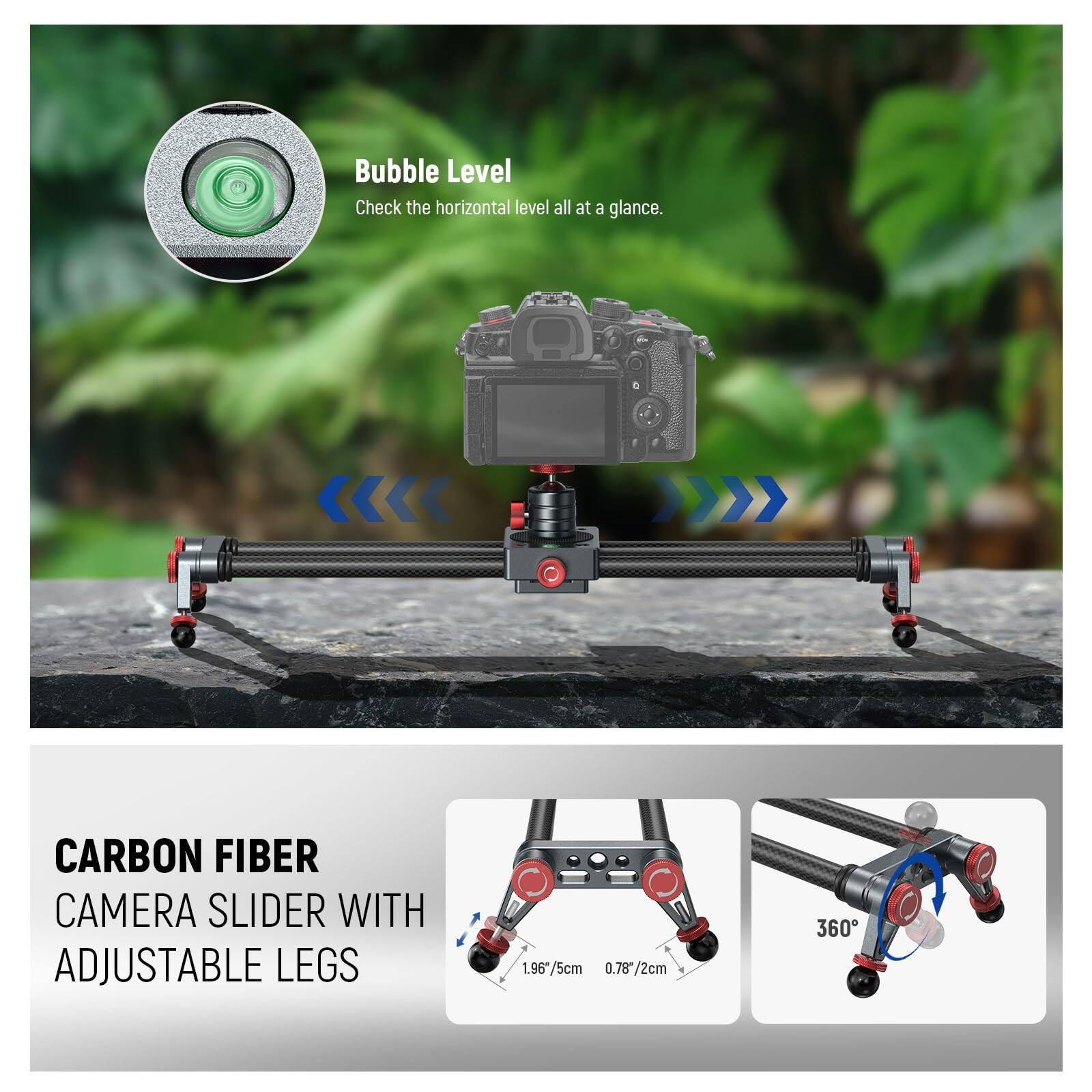Bubble Level  
Check the horizontal level all at a glance.

CARBON FIBER CAMERA SLIDER WITH ADJUSTABLE LEGS  
1.96" / 5cm  
0.78" / 2cm  
360°
