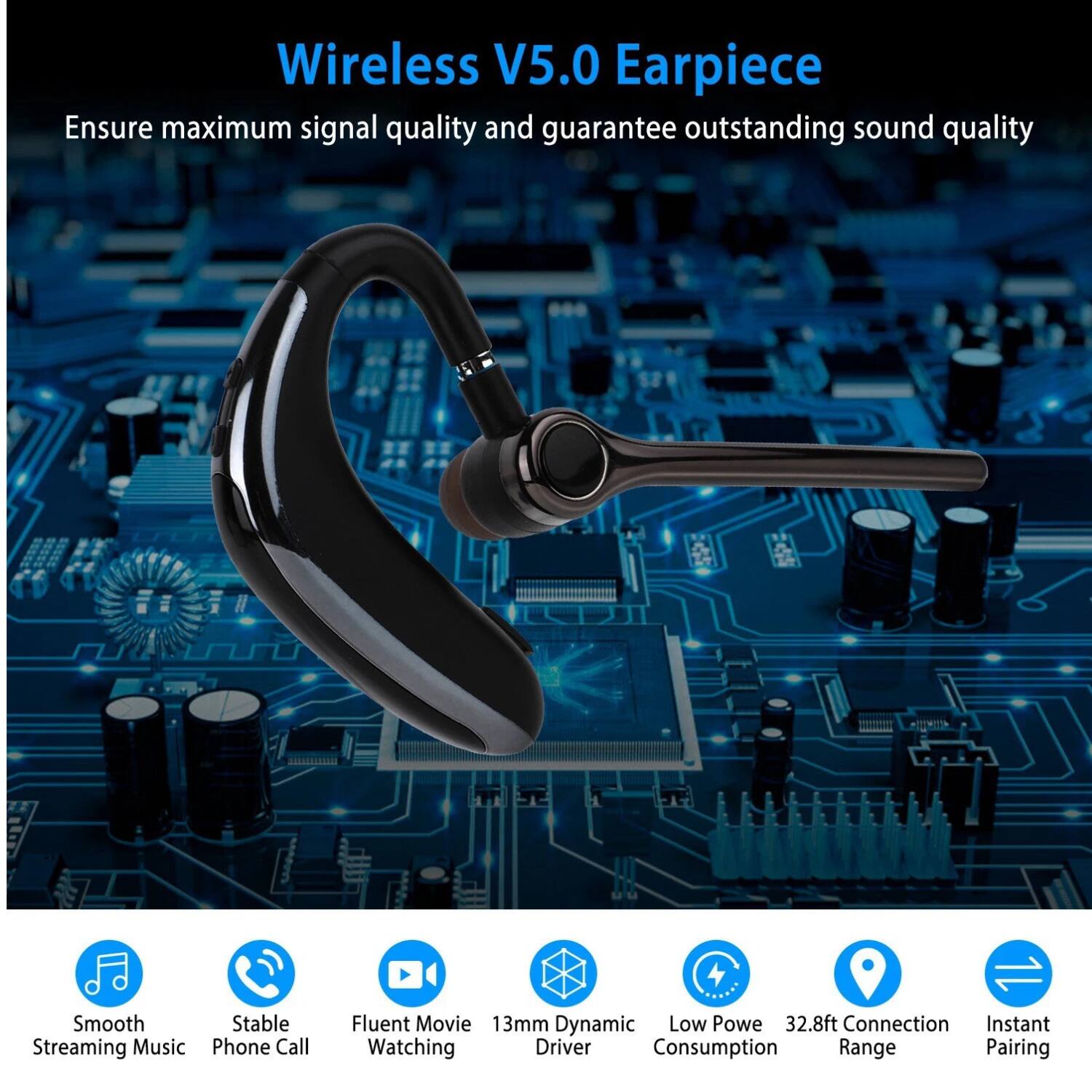 Wireless V5.0 Earpiece  
Ensure maximum signal quality and guarantee outstanding sound quality  

- Smooth Streaming Music  
- Stable Phone Call  
- Fluent Movie Watching  
- 13mm Dynamic Driver  
- Low Power Consumption  
- 32.8ft Connection Range  
- Instant Pairing