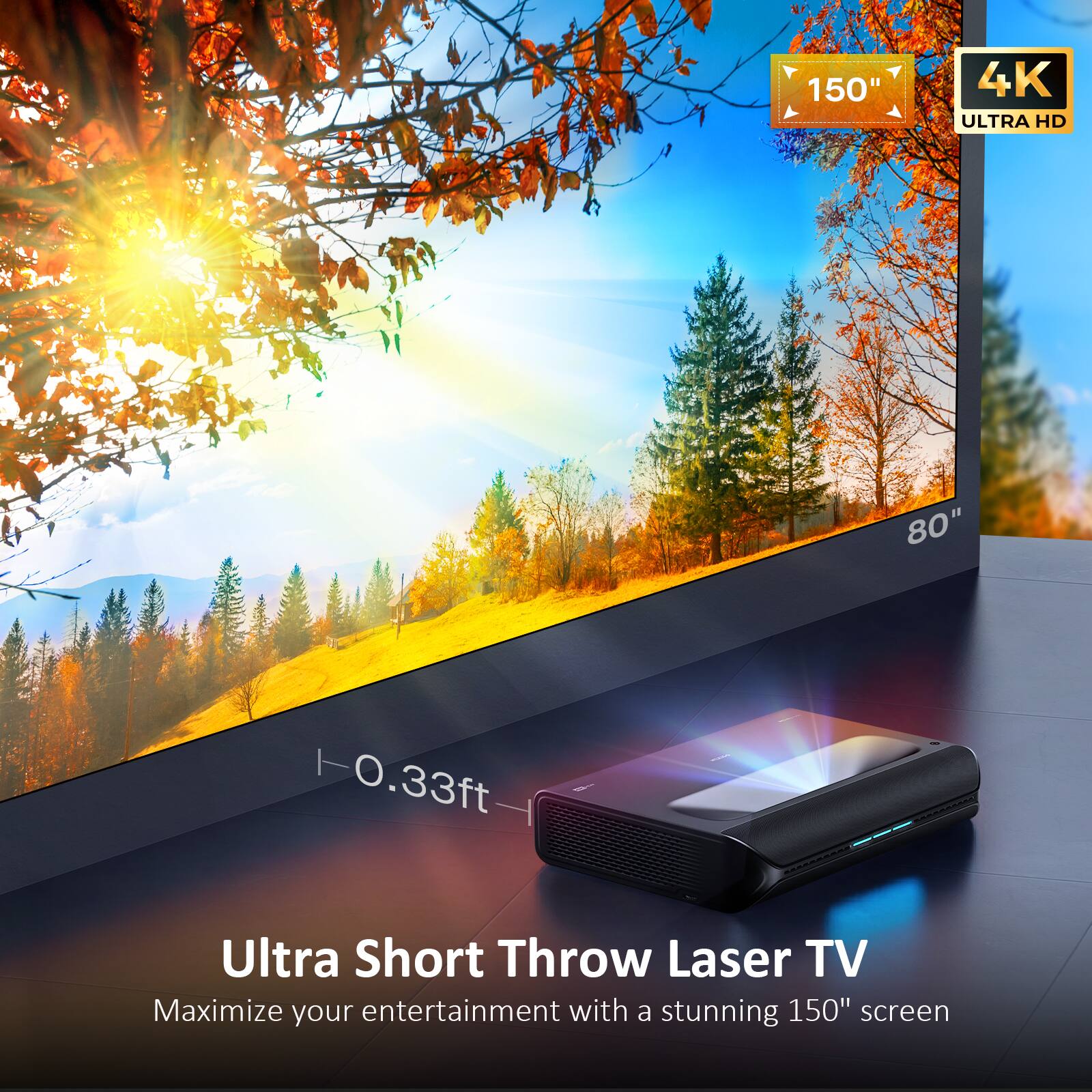 Ultra Short Throw Laser TV  
Maximize your entertainment with a stunning 150" screen  

150" 4K ULTRA HD 80"  
0.33ft Ultra Short Throw Laser TV