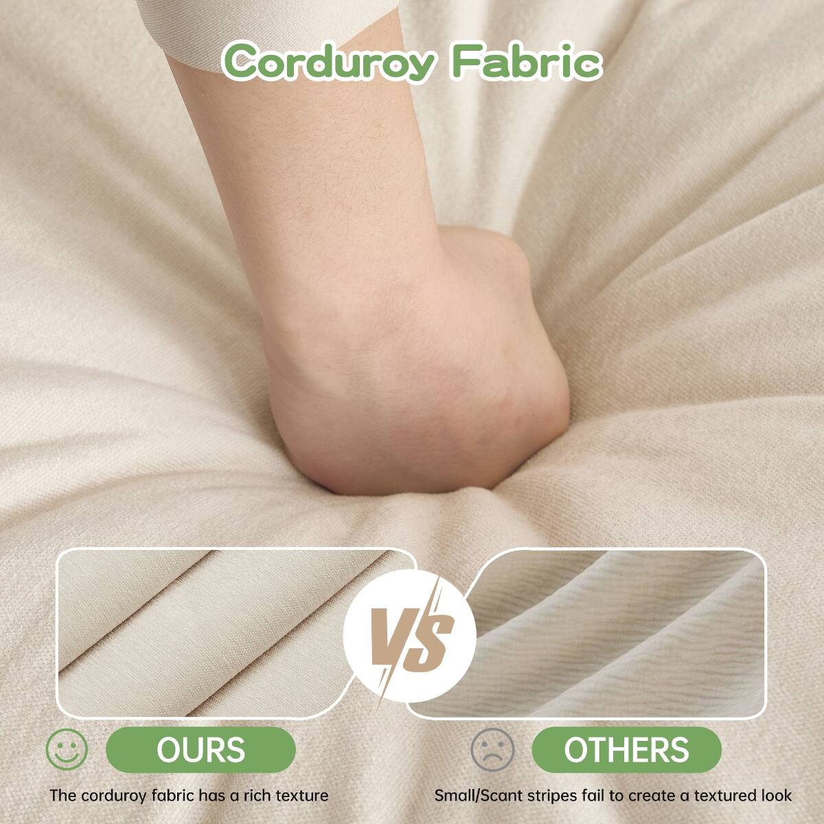 Corduroy Fabric

VS

OURS
The corduroy fabric has a rich texture

OTHERS
Small/Scant stripes fail to create a textured look