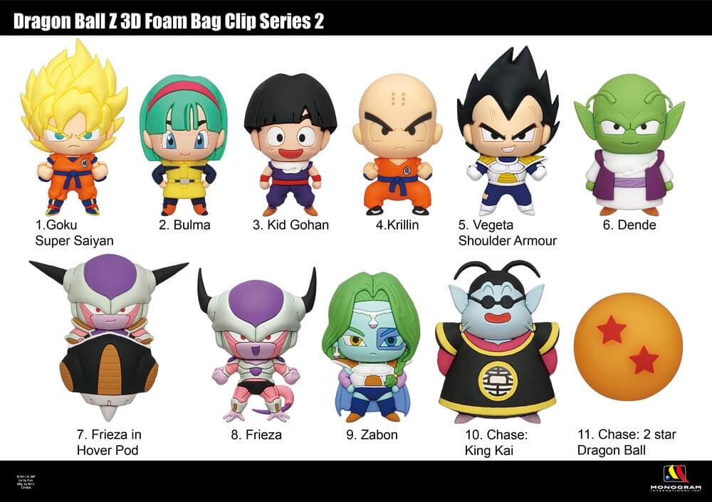 Dragon Ball Z 3D Foam Bag Clip Series 2

1. Goku Super Saiyan 2
2. Bulma
3. Kid Gohan
4. Krillin
5. Vegeta Shoulder Armour
6. Dende
7. Frieza in Hover Pod
8. Frieza
9. Zabon
10. Chase: King Kai
11. Chase: 2 star Dragon Ball

MONOGRAM