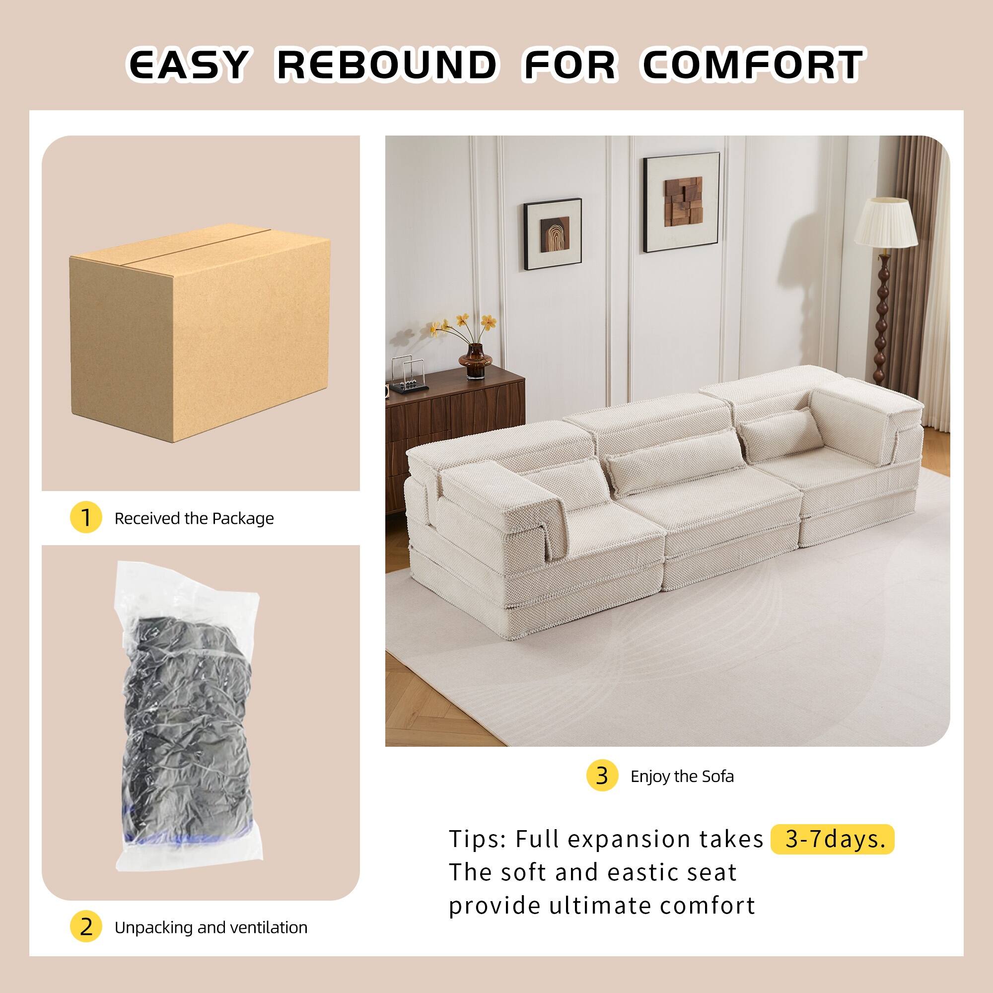 EASY REBOUND FOR COMFORT

1. Received the Package
2. Unpacking and ventilation
3. Enjoy the Sofa

Tips: Full expansion takes 3-7 days. The soft and elastic seat provide ultimate comfort