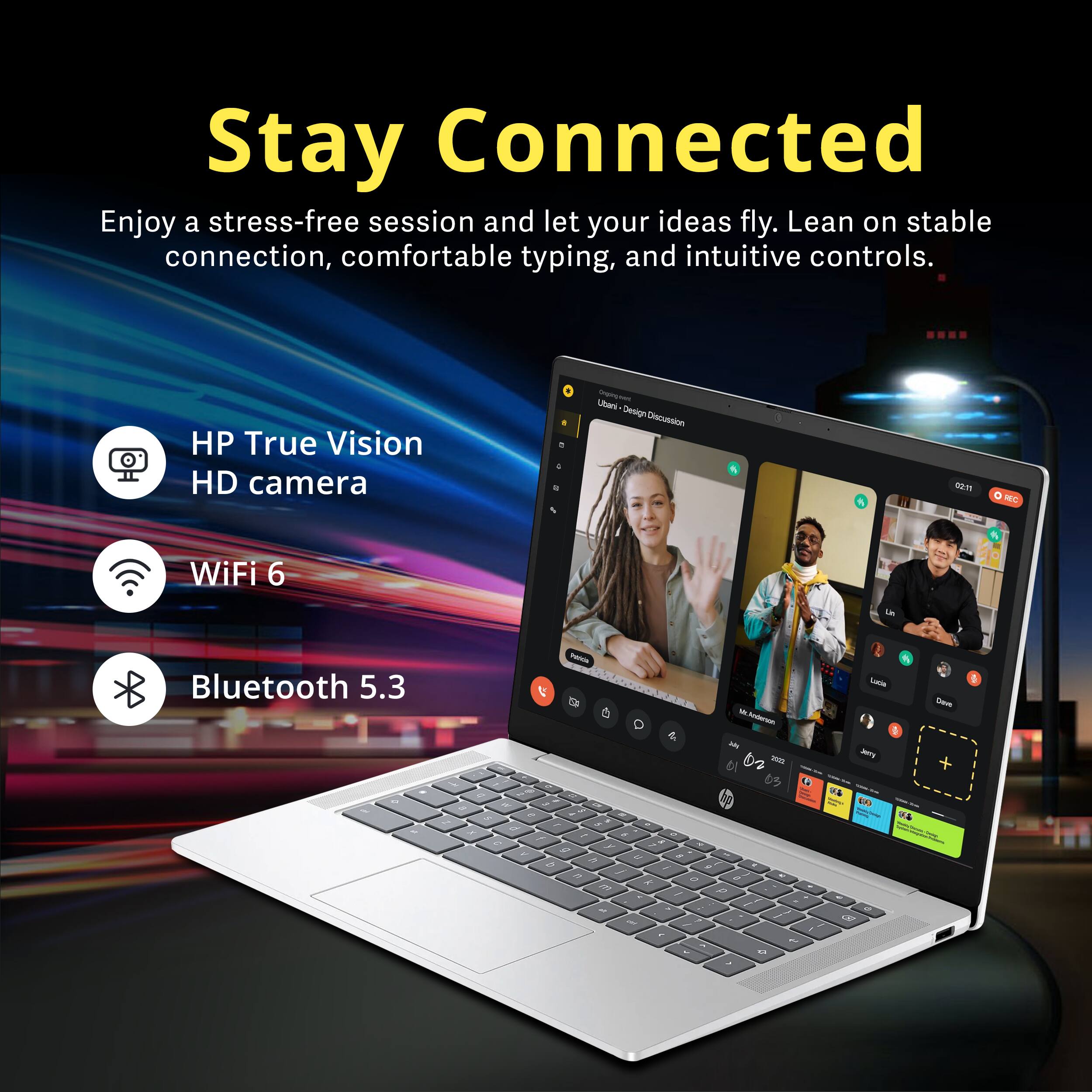 Stay Connected

Enjoy a stress-free session and let your ideas fly. Lean on stable connection, comfortable typing, and intuitive controls.

- HP True Vision HD camera
- WiFi 6
- Bluetooth 5.3