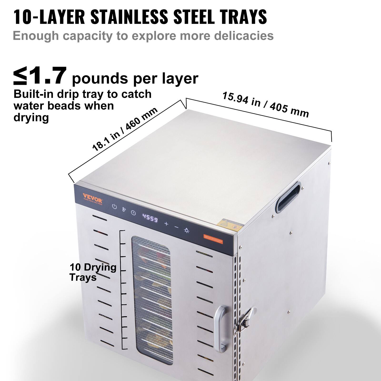 10-LAYER STAINLESS STEEL TRAYS  
Enough capacity to explore more delicacies

≤1.7 pounds per layer  
Built-in drip tray to catch water beads when drying

18.1 in / 460 mm  
15.94 in / 405 mm

VEVOR  
4559

10 Drying Trays
