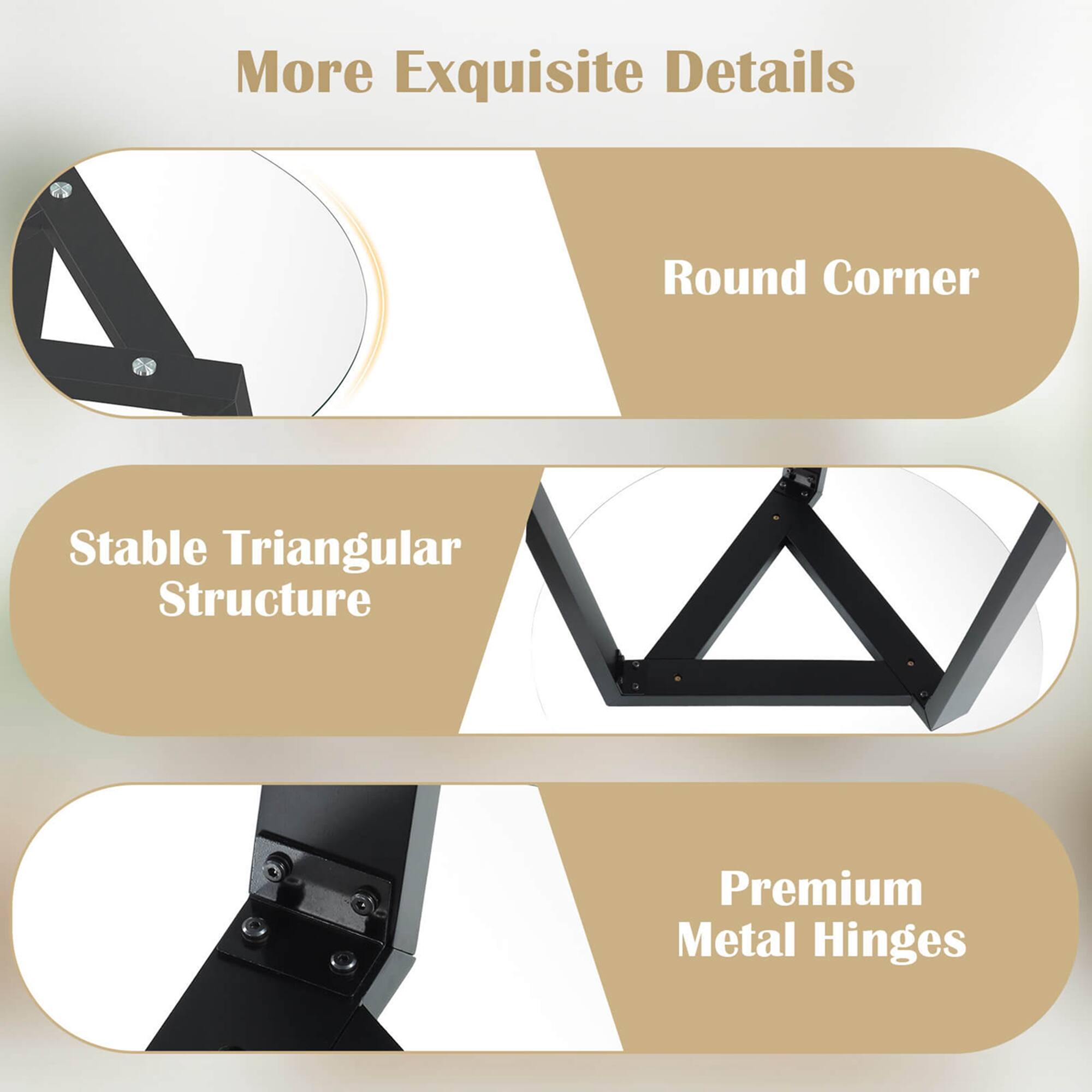 More Exquisite Details:

* Round Corner: A curved corner design that adds a touch of elegance to the structure.
* Stable Triangular Structure: A strong and stable triangular structure that provides support and durability.
* Premium Metal Hinges: High-quality metal hinges that ensure smooth and secure opening and closing of the structure.