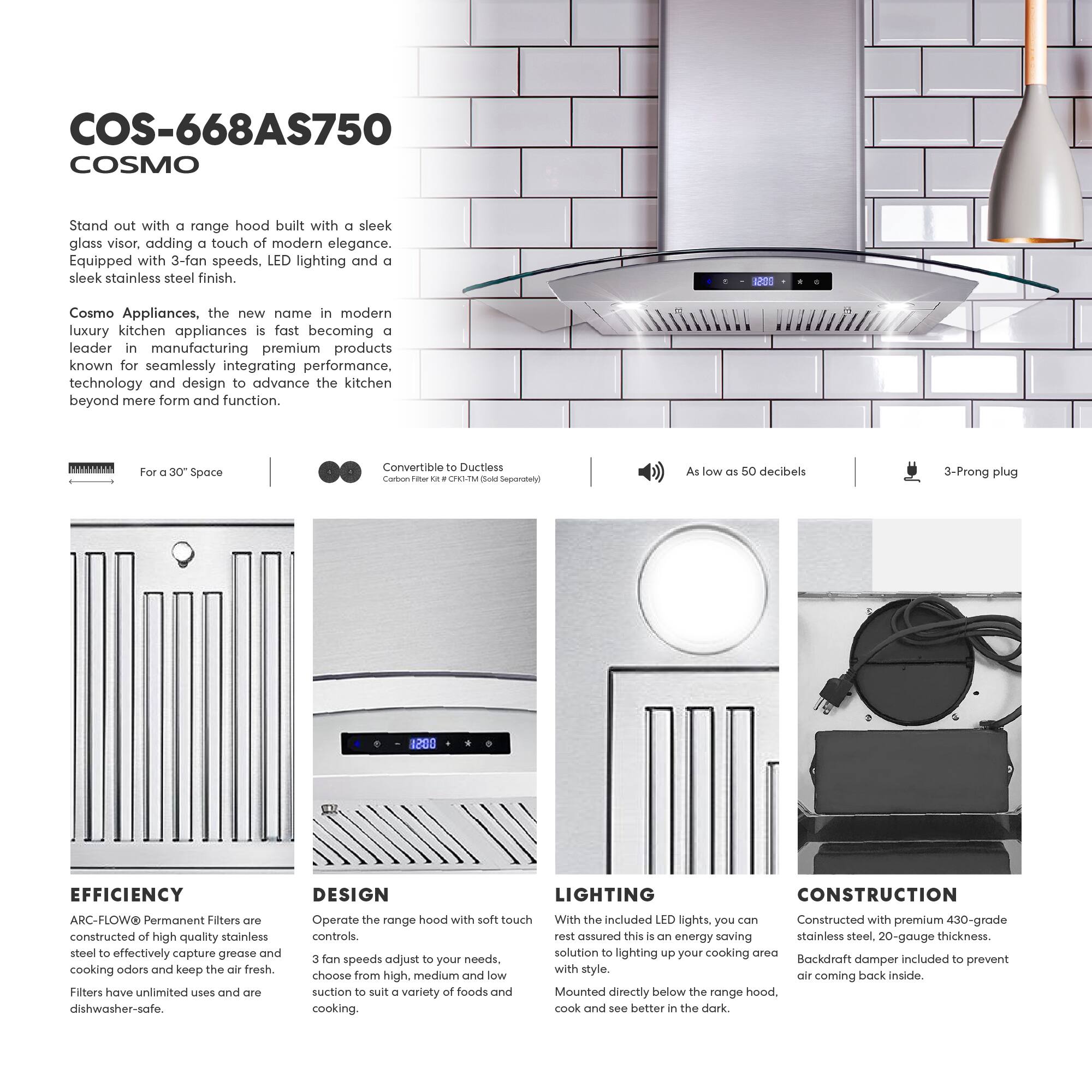 COS-668AS750 COSMO

Stand out with a range hood built with a sleek glass visor, adding a touch of modern elegance. Equipped with 3-fan speeds, LED lighting, and a sleek stainless steel finish.

Cosmo Appliances, the new name in modern luxury kitchen appliances, is fast becoming a leader in manufacturing premium products known for seamlessly integrating performance, technology, and design to advance the kitchen beyond mere form and function.

For a 30" Space  
Convertible to Ductless  
Carbon Filter Kit - CFH-1M (Sold Separately)

As low as 50 decibels  
3-Prong plug

EFFICIENCY  
ARC-FLOW® Permanent Filters are constructed of high-quality stainless steel to effectively capture grease and cooking odors and keep the air fresh. Filters have unlimited uses and are dishwasher-safe.

DESIGN  
Operate the range hood with soft touch controls. 3 fan speeds adjust to your needs, choose from high, medium, and low suction to suit a variety of foods and cooking.

LIGHTING  
With the included LED lights, you can rest assured this is an energy-saving solution to lighting up your cooking area with style. Mounted directly below the range hood, cook and