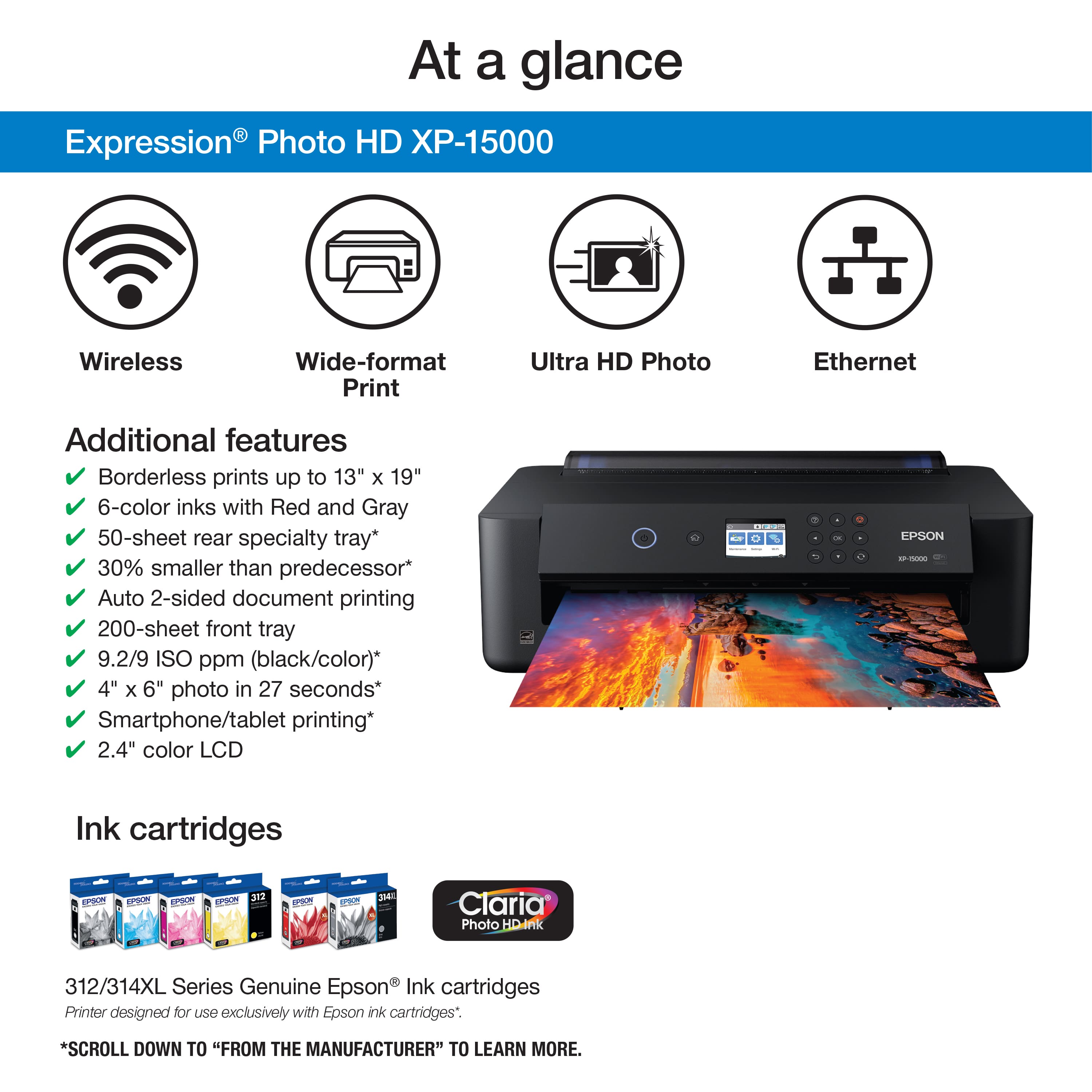 At a glance Expression Photo HD XP-15000 Wireless Wide-format Print Ultra HD Photo Ethernet Additional features Borderless prints up to 13" x 19" 6-color inks with Red and Gray 50-sheet rear specialty tray* 30% smaller than predecessor* Auto 2-sided document printing 200-sheet front tray 9.2/9 ISO ppm (black/color)* 4" x 6" photo in 27 seconds* Smartphone/tablet printing* 2.4" color LCD - I - . - - EPSON - Ink cartridges eo po pon -PSN ETE ePoum PP 3M Claria Photo HD.ink 312/314XL Series Genuine Epson Ink cartridges Printer designed for uSO exclusively with Epson ink cartridges*. *SCROLL DOWN TO "FROM THE MANUFACTURER" TO LEARN MORE.