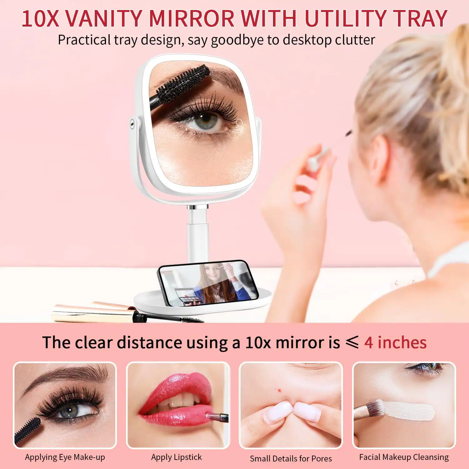 10X Vanity Mirror with Utility Tray  
Practical tray design, say goodbye to desktop clutter  

The clear distance using a 10x mirror is ≤ 4 inches  

- Applying Eye Make-up  
- Apply Lipstick  
- Small Details for Pores  
- Facial Makeup Cleansing