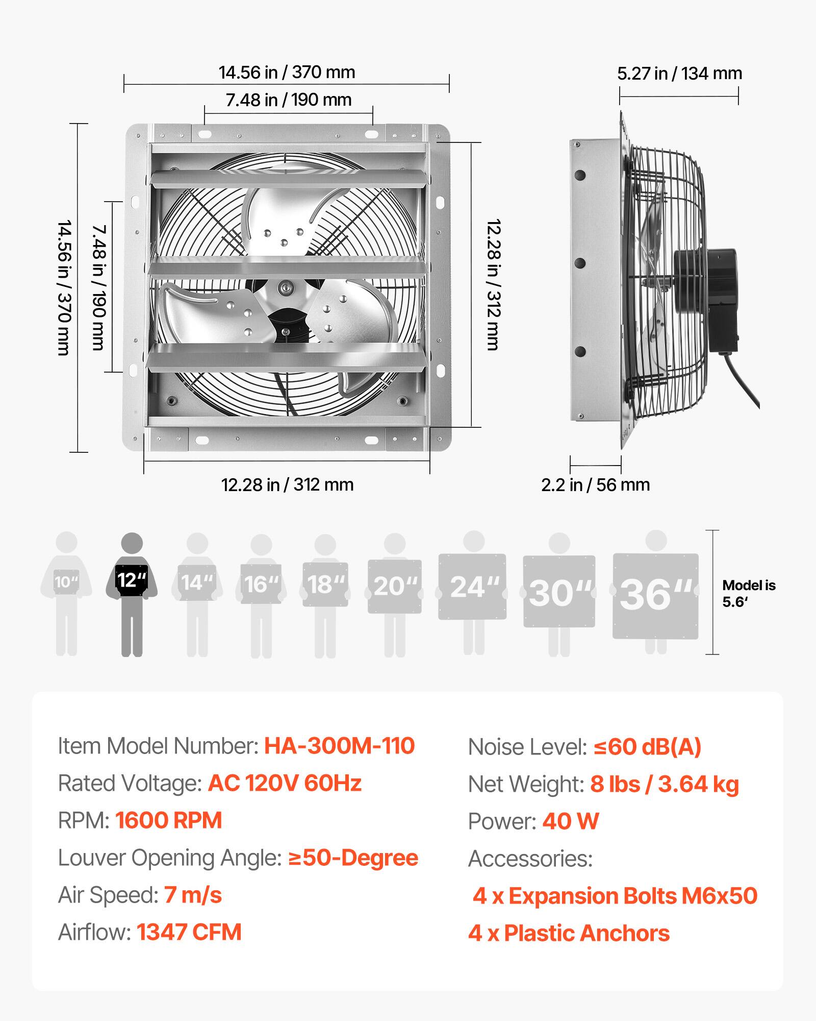 14.56 in / 370 mm  
7.48 in / 190 mm  
5.27 in / 134 mm  
12.28 in / 312 mm  
2.2 in / 56 mm  

10" 12" 14" 16" 18" 20" 24" 30" 36"  
Model is 5.6'  

Item Model Number: HA-300M-110  
Noise Level: ≤60 dB(A)  
Rated Voltage: AC 120V 60Hz  
Net Weight: 8 lbs / 3.64 kg  
RPM: 1600 RPM  
Power: 40 W  
Louder Opening Angle: ≥50-Degree  
Air Speed: 7 m/s  
Airflow: 1347 CFM  

Accessories:  
4 x Expansion Bolts M6x50  
4 x Plastic Anchors