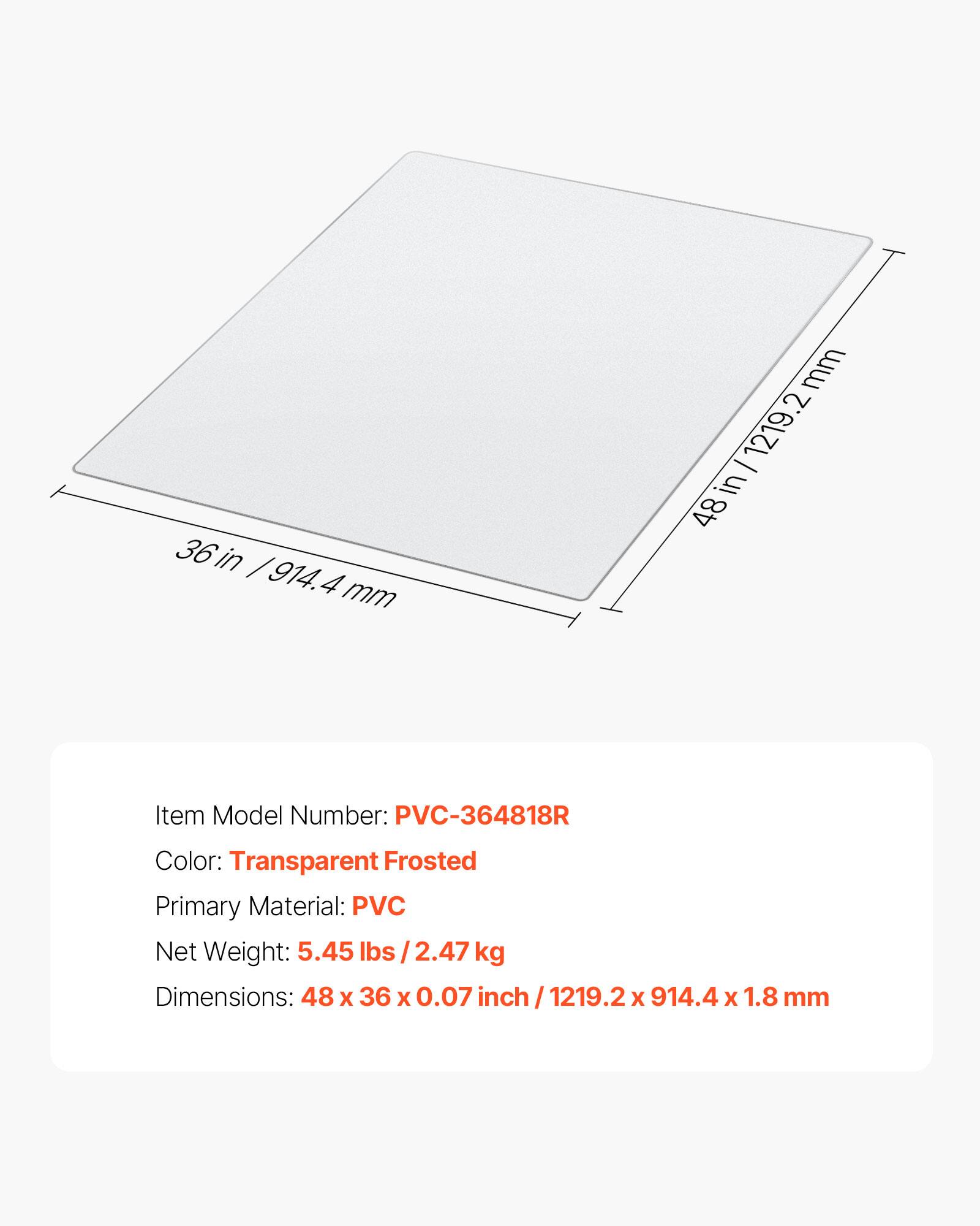 36 in / 914.4 mm

mm 1219.2 in 48

Item Model Number: PVC-364818R

Color: Transparent Frosted

Primary Material: PVC

Net Weight: 5.45 lbs 2.47 kg

Dimensions: 48 X 36 X 0.07 inch 1219.2 X 914.4 X 1.8 mm