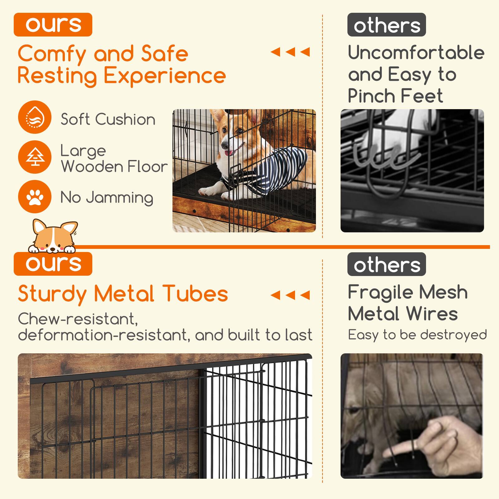 **ours**  
Comfy and Safe Resting Experience  
- Soft Cushion  
- Large Wooden Floor  
- No Jamming  

**others**  
Uncomfortable and Easy to Pinch Feet  

**ours**  
Sturdy Metal Tubes  
Chew-resistant, deformation-resistant, and built to last  

**others**  
Fragile Mesh Metal Wires  
Easy to be destroyed