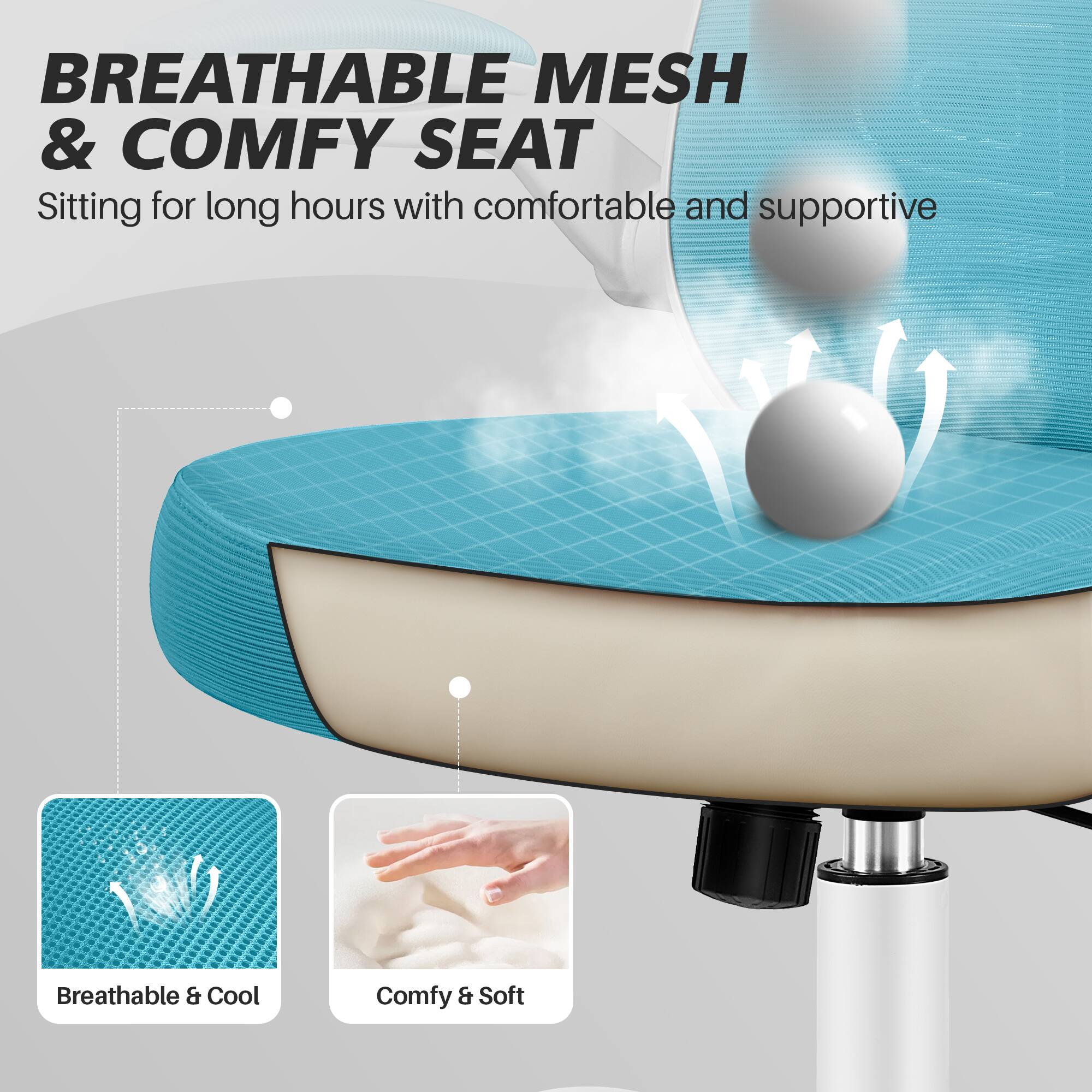 BREATHABLE MESH & COMFY SEAT

Sitting for long hours with comfortable and supportive

Breathable & Cool
Comfy & Soft