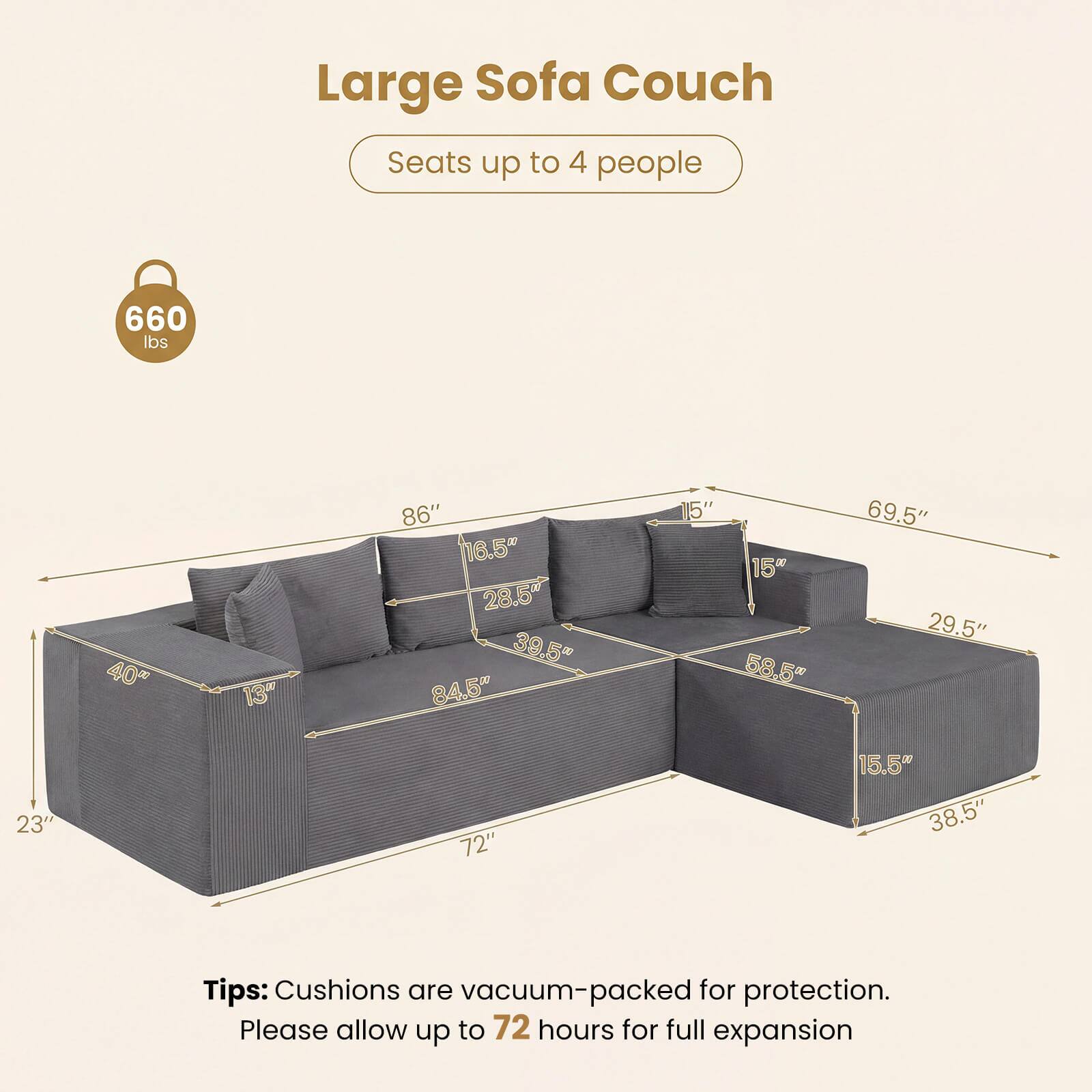 Large Sofa Couch  
Seats up to 4 people  
660 lbs  

Dimensions:  
- 86"  
- 16.5"  
- 28.5"  
- 39.5"  
- 84.5"  
- 15"  
- 15"  
- 58.5"  
- 69.5"  
- 29.5"  
- 23"  
- 72"  
- 15.5"  
- 38.5"  

Tips: Cushions are vacuum-packed for protection. Please allow up to 72 hours for full expansion.