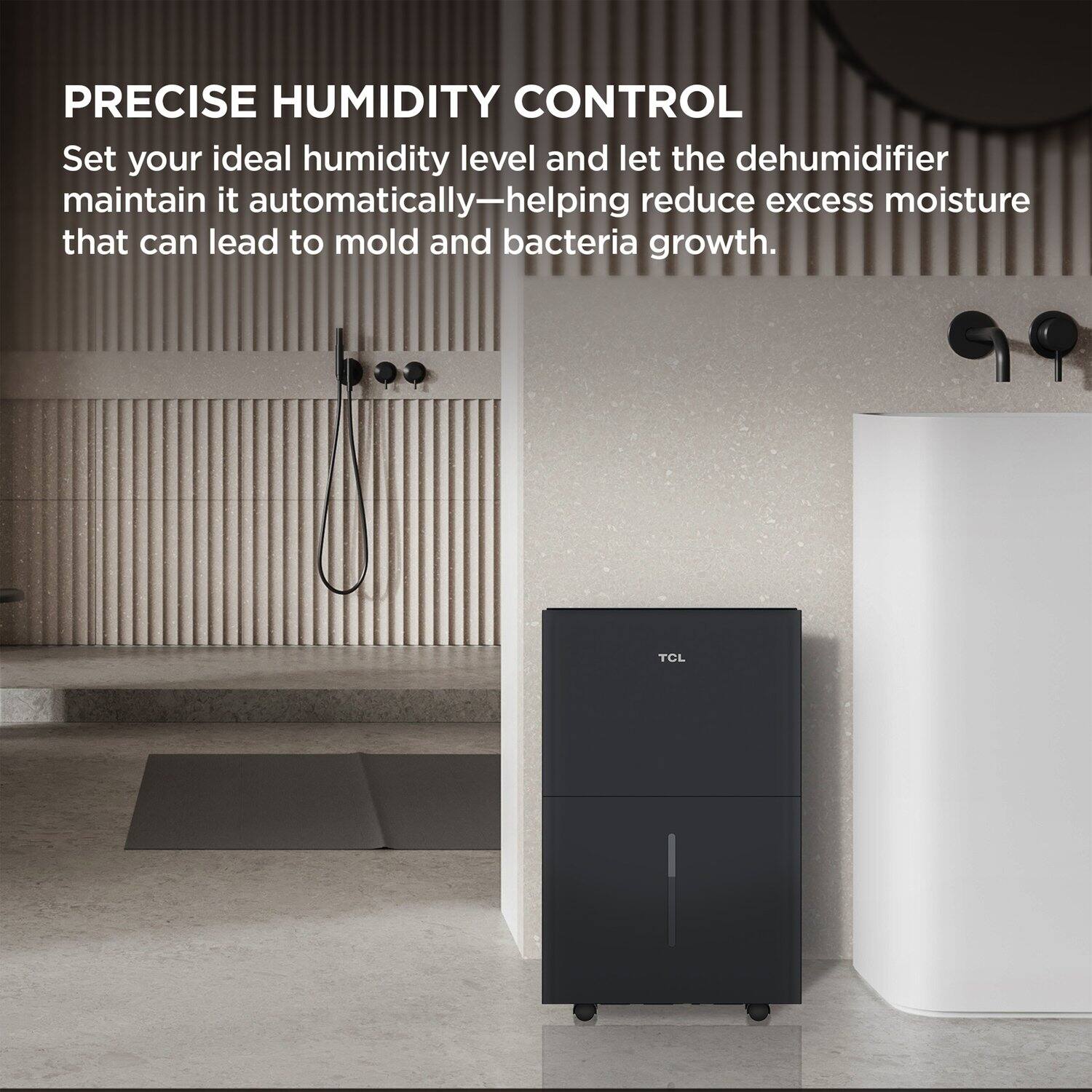 PRECISE HUMIDITY CONTROL

Set your ideal humidity level and let the dehumidifier maintain it automatically—helping reduce excess moisture that can lead to mold and bacteria growth.