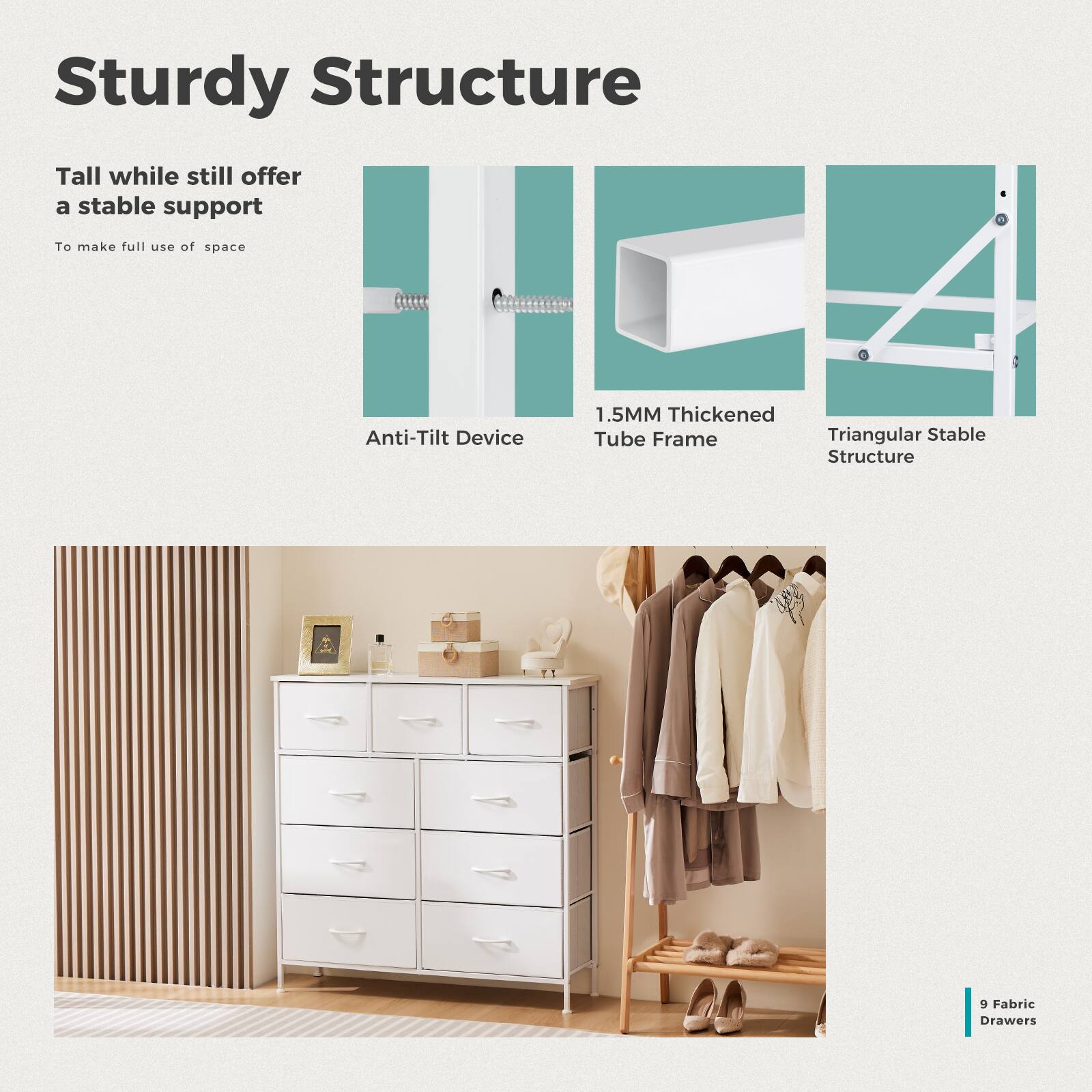 Sturdy Structure

Tall while still offer a stable support  
To make full use of space

Anti-Tilt Device

1.5MM Thickened Tube Frame

Triangular Stable Structure

9 Fabric Drawers
