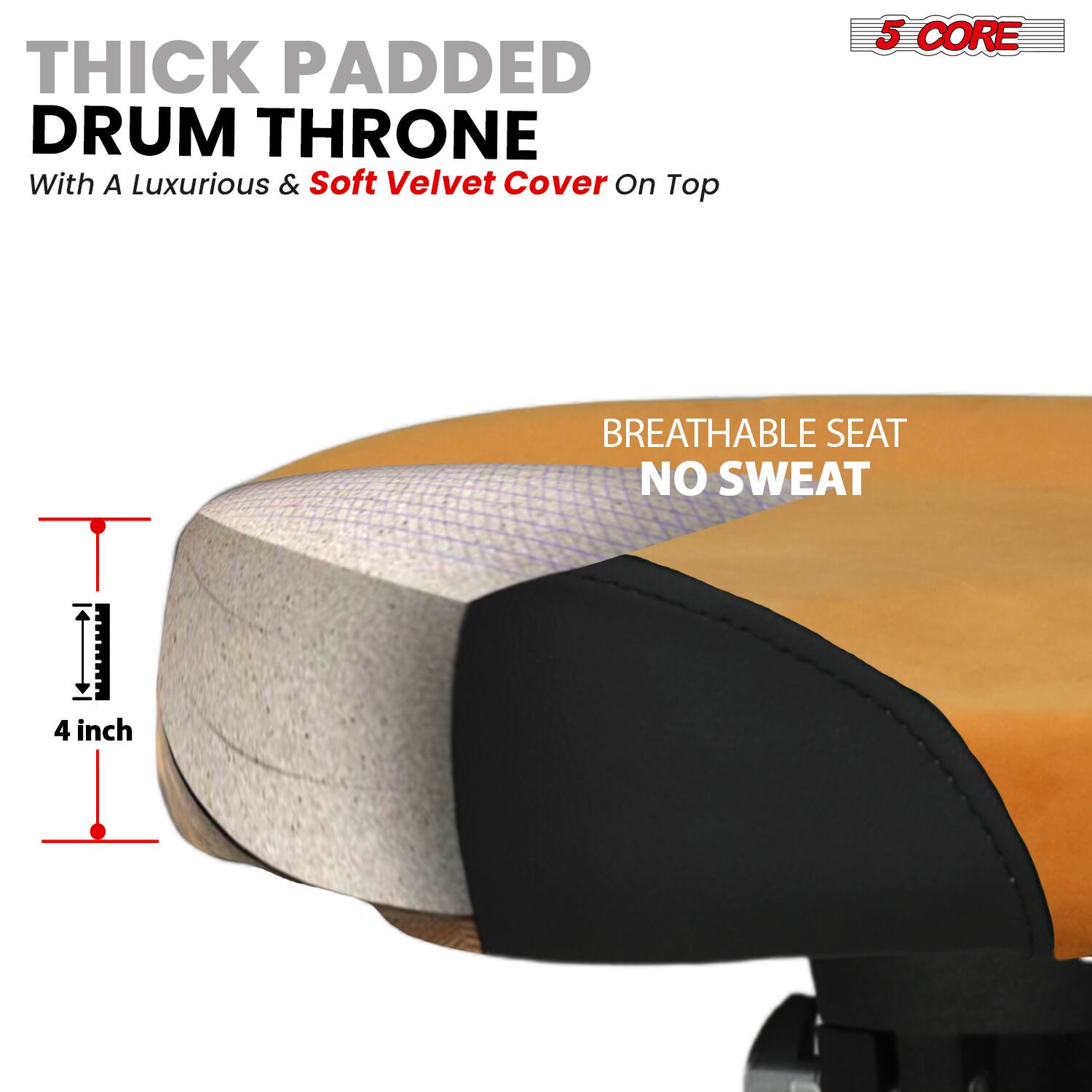 THICK PADDED DRUM THRONE  
With A Luxurious & Soft Velvet Cover On Top  

BREATHABLE SEAT  
NO SWEAT  

4 inch  

5 CORE