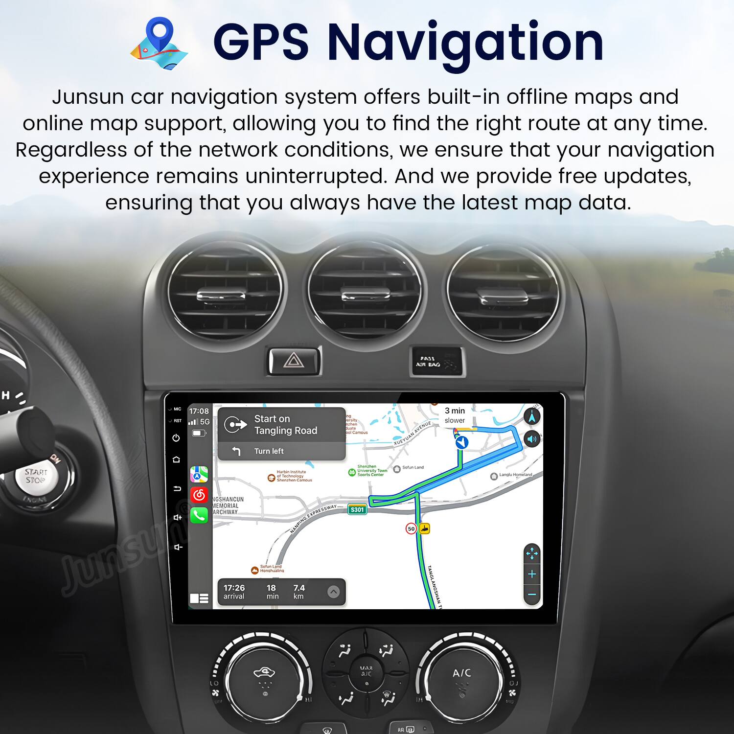 GPS Navigation

Junsun car navigation system offers built-in offline maps and online map support, allowing you to find the right route at any time. Regardless of the network conditions, we ensure that your navigation experience remains uninterrupted. And we provide free updates, ensuring that you always have the latest map data.

Start on Tangling Road  
Turn left

17:08  
3 min slower

17:26  
18 min  
7.4 km
