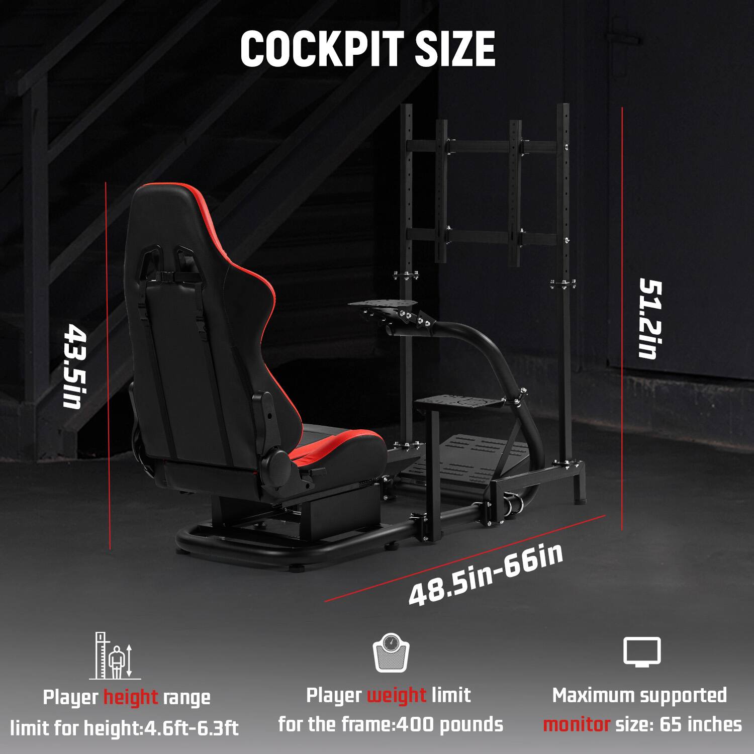 COCKPIT SIZE

43.5in  
51.2in  
48.5in-66in

Player height range  
limit for height: 4.6ft-6.3ft

Player weight limit  
for the frame: 400 pounds

Maximum supported  
monitor size: 65 inches