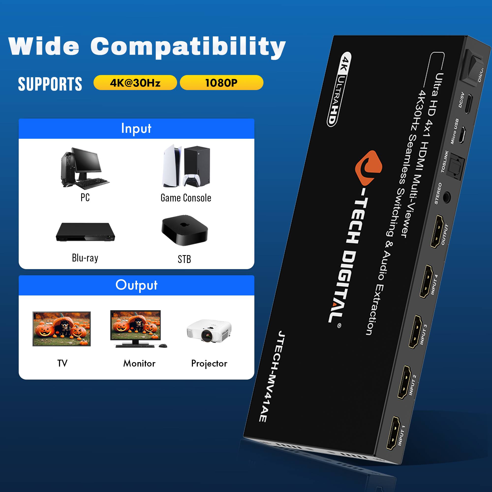 Wide Compatibility

SUPPORTS  
4K@30Hz  
1080P

Input  
PC  
Game Console  
Blu-ray  
STB

Output  
TV  
Monitor  
Projector

4K ULTRA HD  
Ultra HD 4K@30Hz x1 HDMI  
Seamless Multi-Viewer  
Switching & Audio Extraction  
DIGITAL  
JTECH-MV41AE