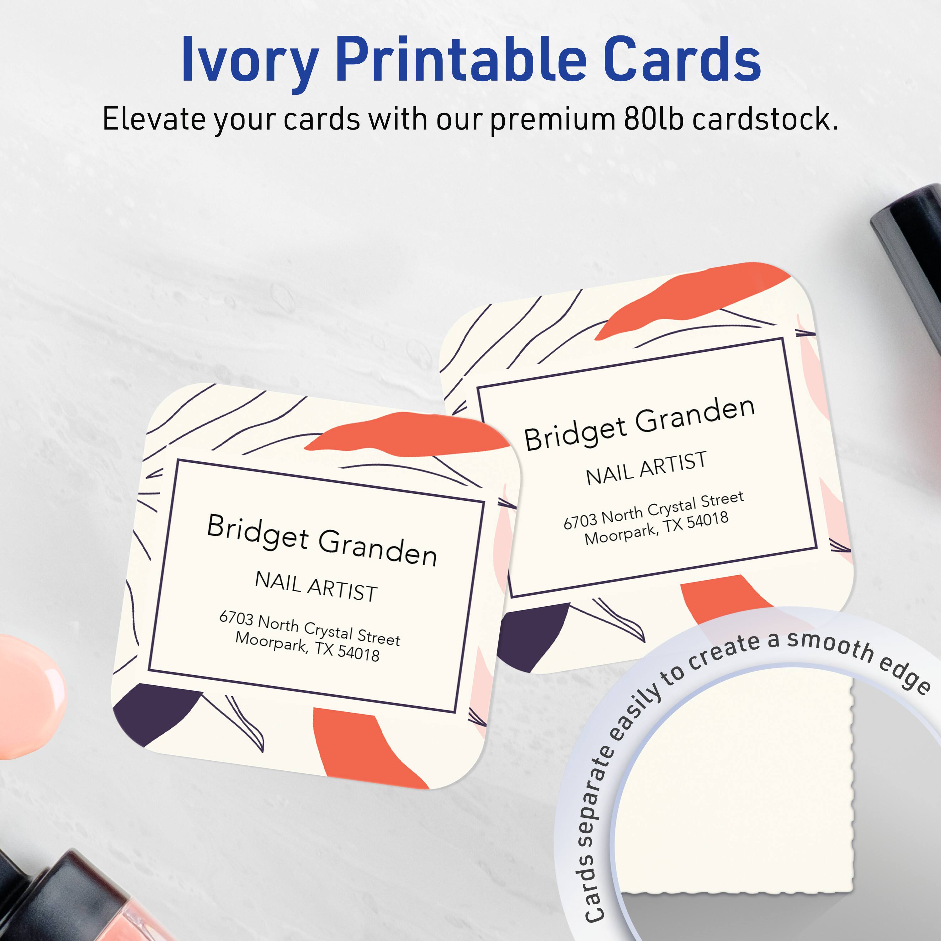 Ivory Printable Cards  
Elevate your cards with our premium 80lb cardstock.

Bridget Granden  
NAIL ARTIST  
6703 North Crystal Street  
Moorpark, TX 54018

Cards separate easily to create a smooth edge.