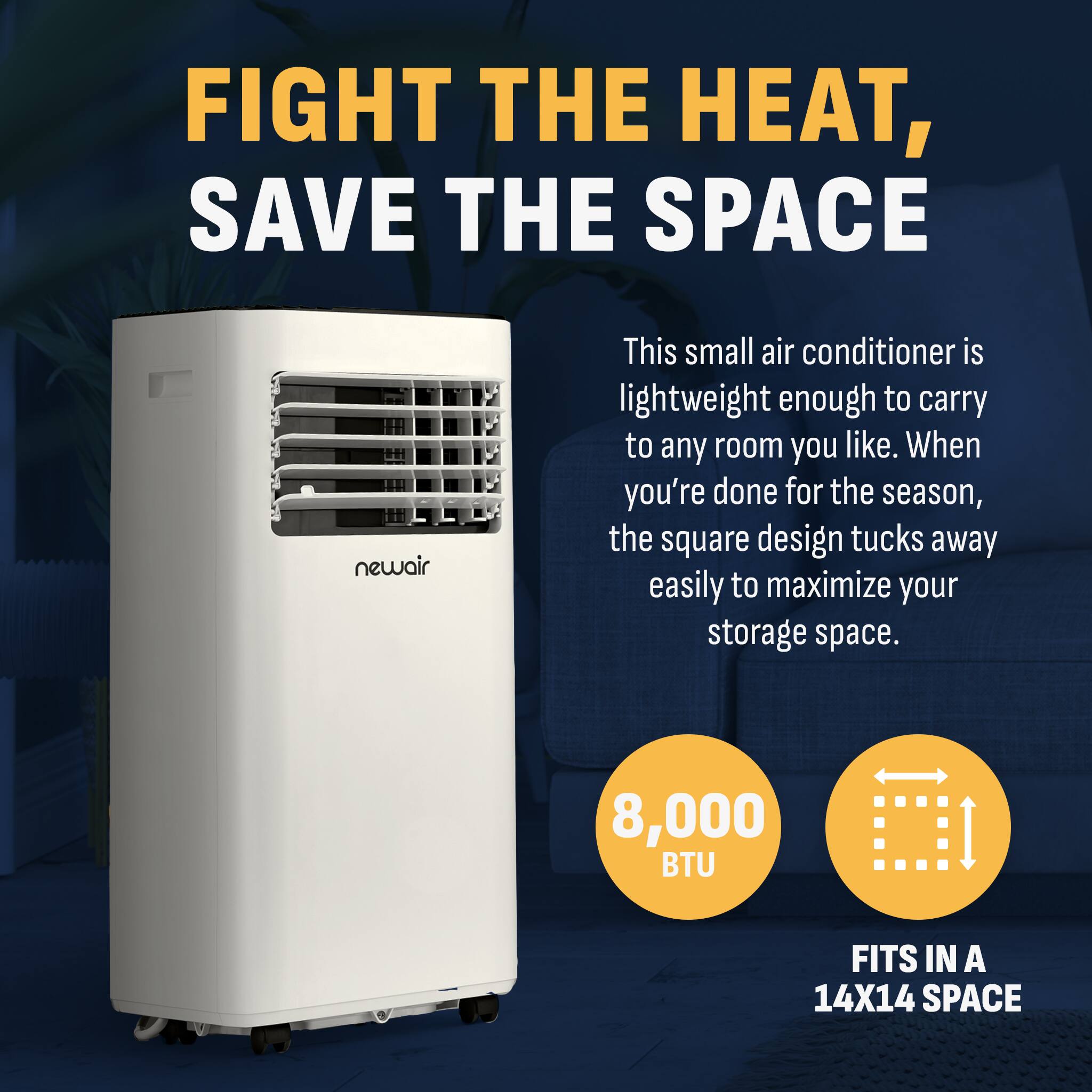 FIGHT THE HEAT, SAVE THE SPACE - NEWAIR
This small air conditioner is lightweight enough to carry to any room you like. When you're done for the season, the square design tucks away easily to maximize your storage space. 8,000 BTU FITS IN A 14X14 SPACE.